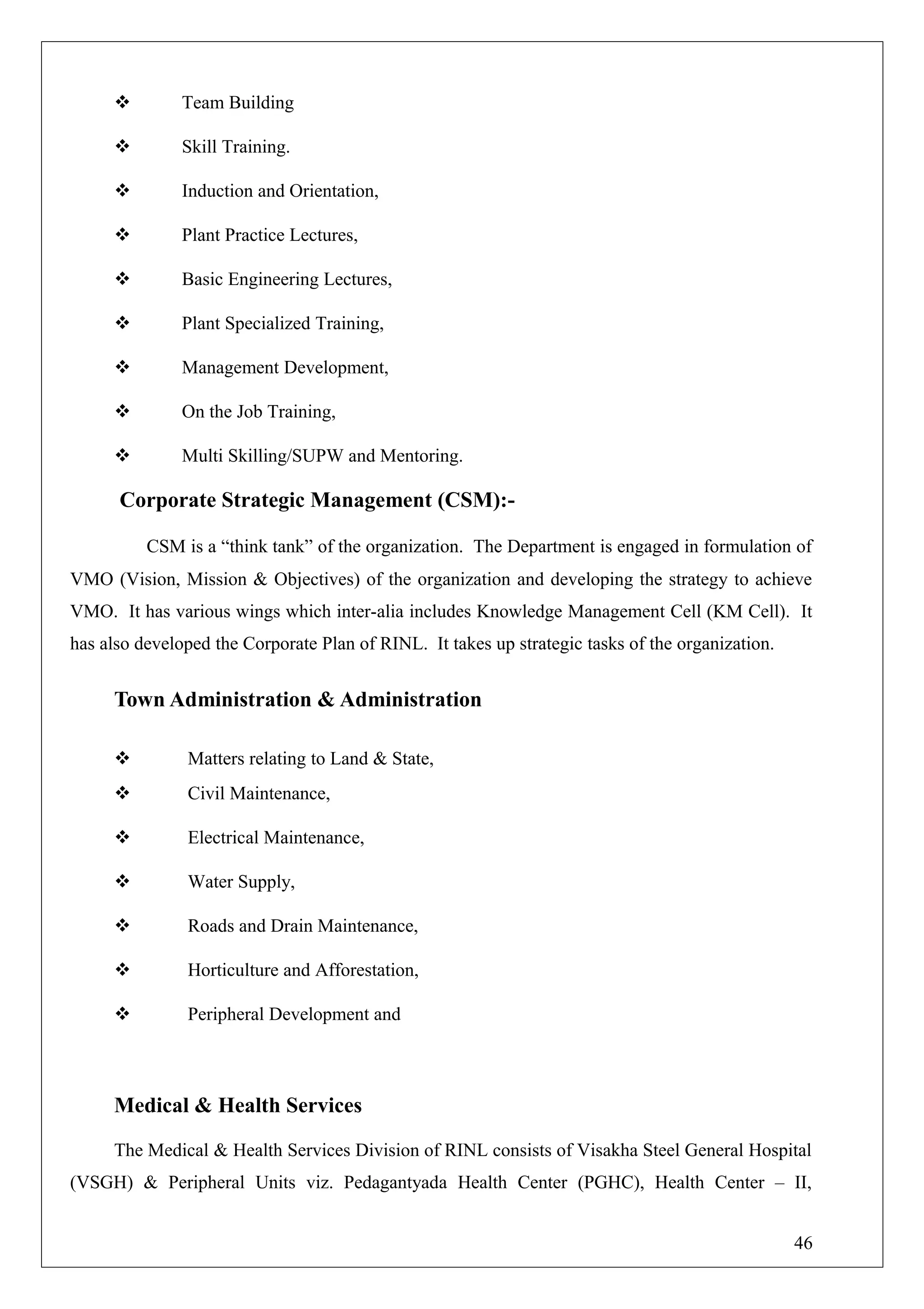  Team Building
 Skill Training.
 Induction and Orientation,
 Plant Practice Lectures,
 Basic Engineering Lectures,
 Plant Specialized Training,
 Management Development,
 On the Job Training,
 Multi Skilling/SUPW and Mentoring.
Corporate Strategic Management (CSM):-
CSM is a “think tank” of the organization. The Department is engaged in formulation of
VMO (Vision, Mission & Objectives) of the organization and developing the strategy to achieve
VMO. It has various wings which inter-alia includes Knowledge Management Cell (KM Cell). It
has also developed the Corporate Plan of RINL. It takes up strategic tasks of the organization.
Town Administration & Administration
 Matters relating to Land & State,
 Civil Maintenance,
 Electrical Maintenance,
 Water Supply,
 Roads and Drain Maintenance,
 Horticulture and Afforestation,
 Peripheral Development and
Medical & Health Services
The Medical & Health Services Division of RINL consists of Visakha Steel General Hospital
(VSGH) & Peripheral Units viz. Pedagantyada Health Center (PGHC), Health Center – II,
46
 