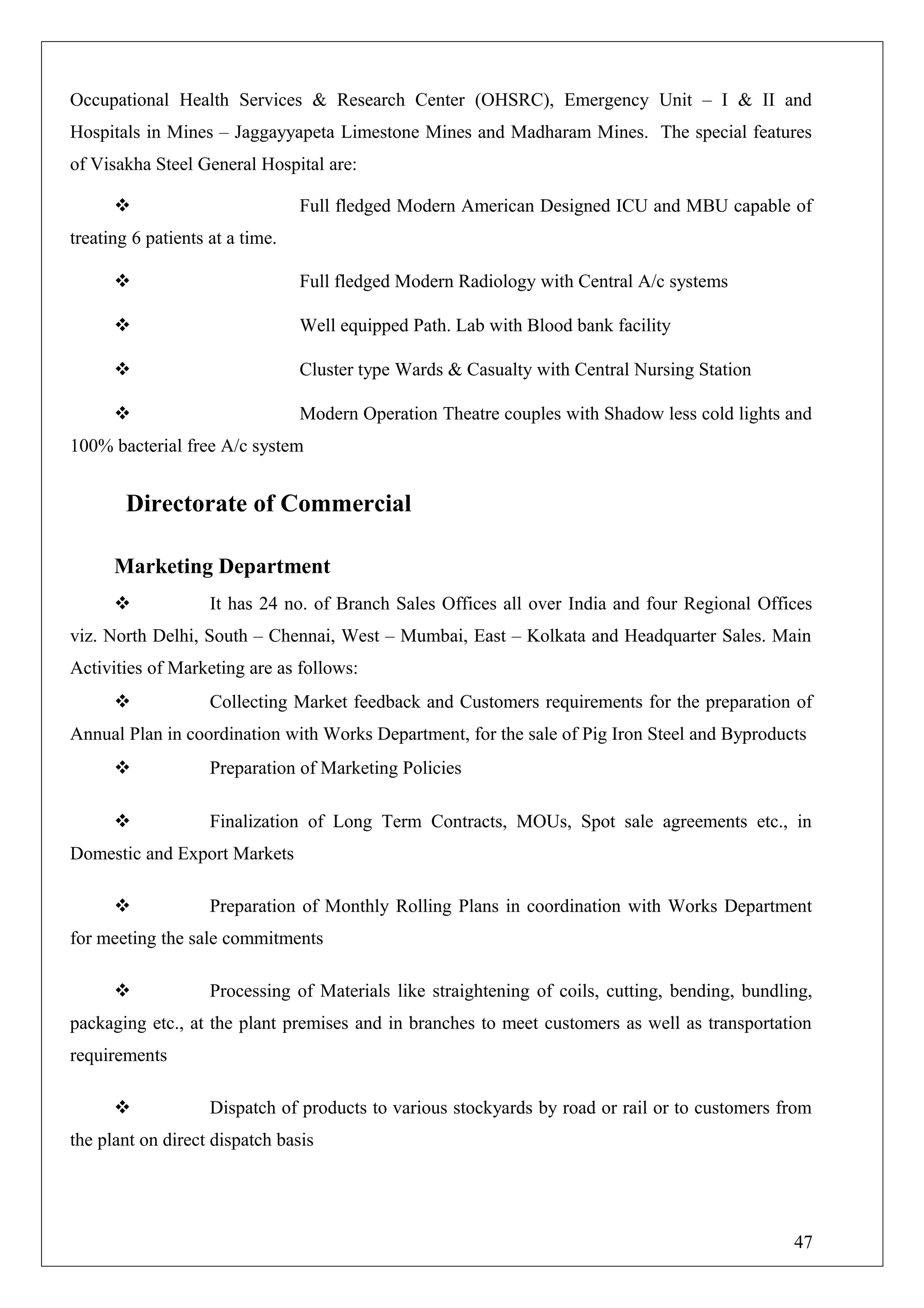 Occupational Health Services & Research Center (OHSRC), Emergency Unit – I & II and
Hospitals in Mines – Jaggayyapeta Limestone Mines and Madharam Mines. The special features
of Visakha Steel General Hospital are:
 Full fledged Modern American Designed ICU and MBU capable of
treating 6 patients at a time.
 Full fledged Modern Radiology with Central A/c systems
 Well equipped Path. Lab with Blood bank facility
 Cluster type Wards & Casualty with Central Nursing Station
 Modern Operation Theatre couples with Shadow less cold lights and
100% bacterial free A/c system
Directorate of Commercial
Marketing Department
 It has 24 no. of Branch Sales Offices all over India and four Regional Offices
viz. North Delhi, South – Chennai, West – Mumbai, East – Kolkata and Headquarter Sales. Main
Activities of Marketing are as follows:
 Collecting Market feedback and Customers requirements for the preparation of
Annual Plan in coordination with Works Department, for the sale of Pig Iron Steel and Byproducts
 Preparation of Marketing Policies
 Finalization of Long Term Contracts, MOUs, Spot sale agreements etc., in
Domestic and Export Markets
 Preparation of Monthly Rolling Plans in coordination with Works Department
for meeting the sale commitments
 Processing of Materials like straightening of coils, cutting, bending, bundling,
packaging etc., at the plant premises and in branches to meet customers as well as transportation
requirements
 Dispatch of products to various stockyards by road or rail or to customers from
the plant on direct dispatch basis
47
 