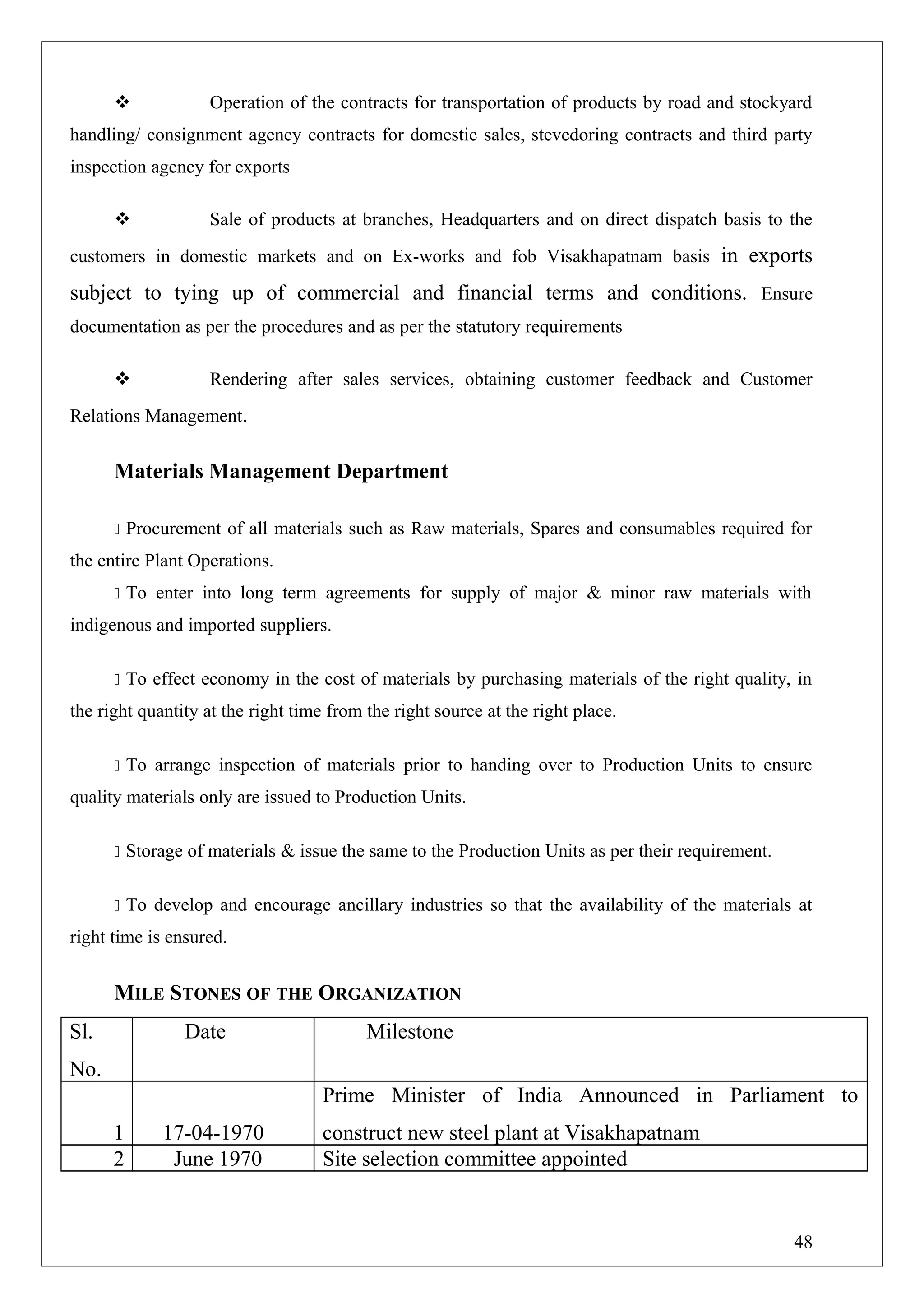  Operation of the contracts for transportation of products by road and stockyard
handling/ consignment agency contracts for domestic sales, stevedoring contracts and third party
inspection agency for exports
 Sale of products at branches, Headquarters and on direct dispatch basis to the
customers in domestic markets and on Ex-works and fob Visakhapatnam basis in exports
subject to tying up of commercial and financial terms and conditions. Ensure
documentation as per the procedures and as per the statutory requirements
 Rendering after sales services, obtaining customer feedback and Customer
Relations Management.
Materials Management Department
 Procurement of all materials such as Raw materials, Spares and consumables required for
the entire Plant Operations.
 To enter into long term agreements for supply of major & minor raw materials with
indigenous and imported suppliers.
 To effect economy in the cost of materials by purchasing materials of the right quality, in
the right quantity at the right time from the right source at the right place.
 To arrange inspection of materials prior to handing over to Production Units to ensure
quality materials only are issued to Production Units.
 Storage of materials & issue the same to the Production Units as per their requirement.
 To develop and encourage ancillary industries so that the availability of the materials at
right time is ensured.
MILE STONES OF THE ORGANIZATION
Sl.
No.
Date Milestone
1 17-04-1970
Prime Minister of India Announced in Parliament to
construct new steel plant at Visakhapatnam
2 June 1970 Site selection committee appointed
48
 