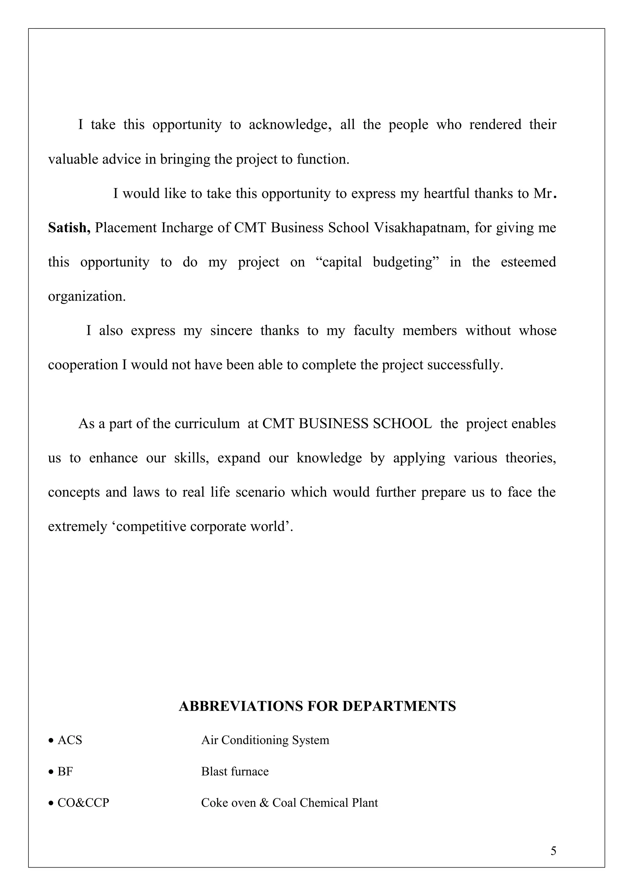I take this opportunity to acknowledge, all the people who rendered their
valuable advice in bringing the project to function.
I would like to take this opportunity to express my heartful thanks to Mr.
Satish, Placement Incharge of CMT Business School Visakhapatnam, for giving me
this opportunity to do my project on “capital budgeting” in the esteemed
organization.
I also express my sincere thanks to my faculty members without whose
cooperation I would not have been able to complete the project successfully.
As a part of the curriculum at CMT BUSINESS SCHOOL the project enables
us to enhance our skills, expand our knowledge by applying various theories,
concepts and laws to real life scenario which would further prepare us to face the
extremely ‘competitive corporate world’.
ABBREVIATIONS FOR DEPARTMENTS
• ACS Air Conditioning System
• BF Blast furnace
• CO&CCP Coke oven & Coal Chemical Plant
5
 