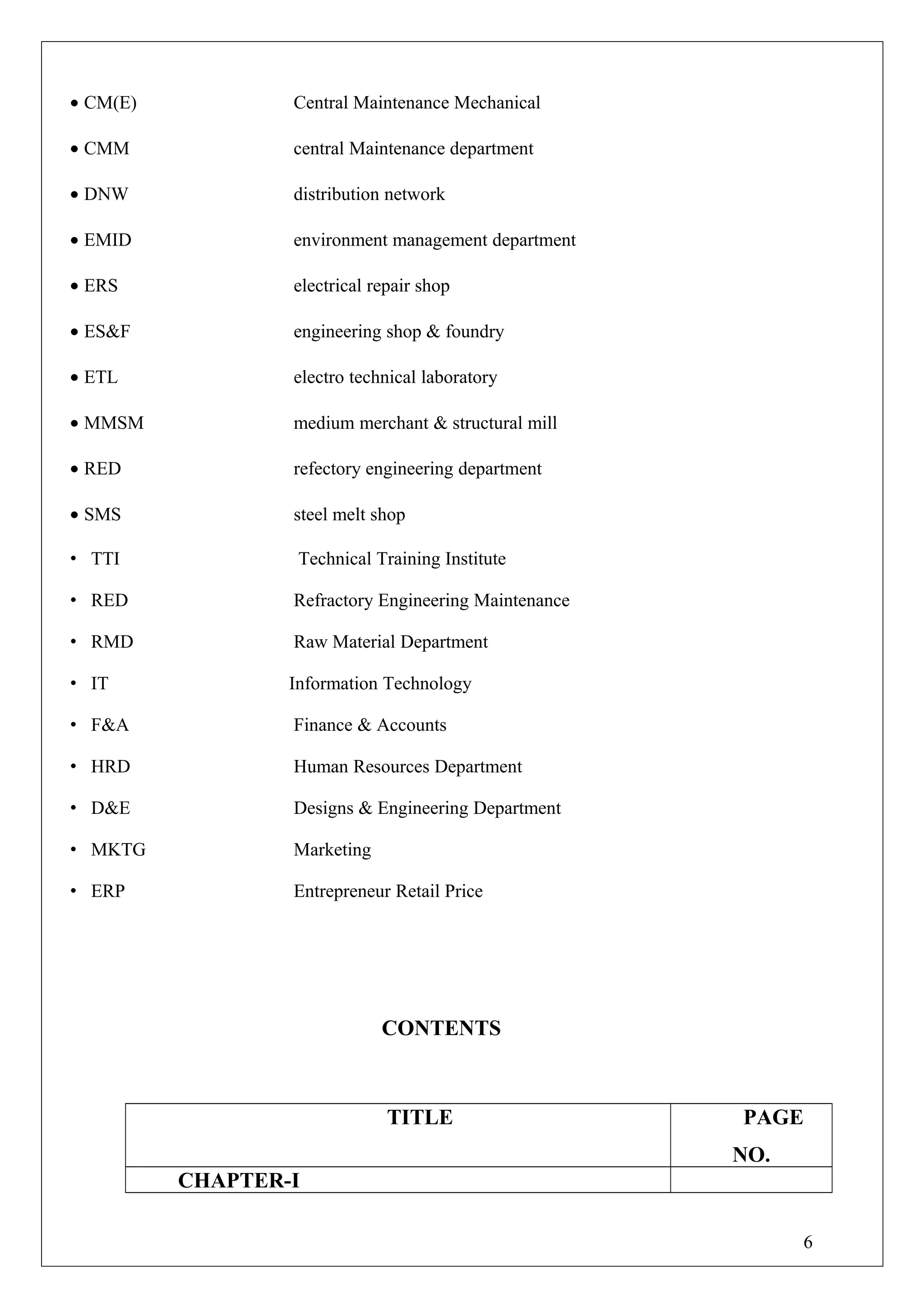• CM(E) Central Maintenance Mechanical
• CMM central Maintenance department
• DNW distribution network
• EMID environment management department
• ERS electrical repair shop
• ES&F engineering shop & foundry
• ETL electro technical laboratory
• MMSM medium merchant & structural mill
• RED refectory engineering department
• SMS steel melt shop
• TTI Technical Training Institute
• RED Refractory Engineering Maintenance
• RMD Raw Material Department
• IT Information Technology
• F&A Finance & Accounts
• HRD Human Resources Department
• D&E Designs & Engineering Department
• MKTG Marketing
• ERP Entrepreneur Retail Price
CONTENTS
TITLE PAGE
NO.
CHAPTER-I
6
 