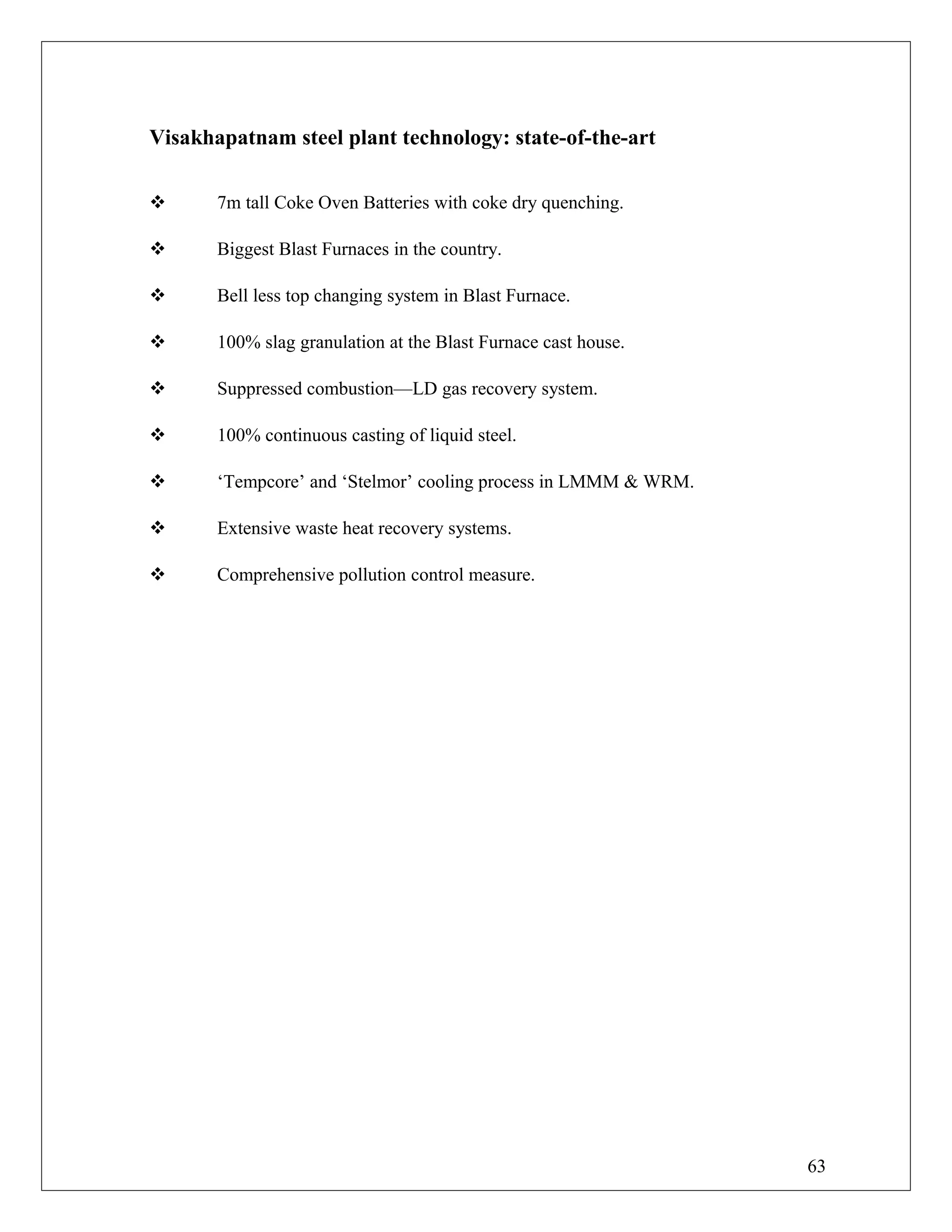 Visakhapatnam steel plant technology: state-of-the-art
 7m tall Coke Oven Batteries with coke dry quenching.
 Biggest Blast Furnaces in the country.
 Bell less top changing system in Blast Furnace.
 100% slag granulation at the Blast Furnace cast house.
 Suppressed combustion—LD gas recovery system.
 100% continuous casting of liquid steel.
 ‘Tempcore’ and ‘Stelmor’ cooling process in LMMM & WRM.
 Extensive waste heat recovery systems.
 Comprehensive pollution control measure.
63
 