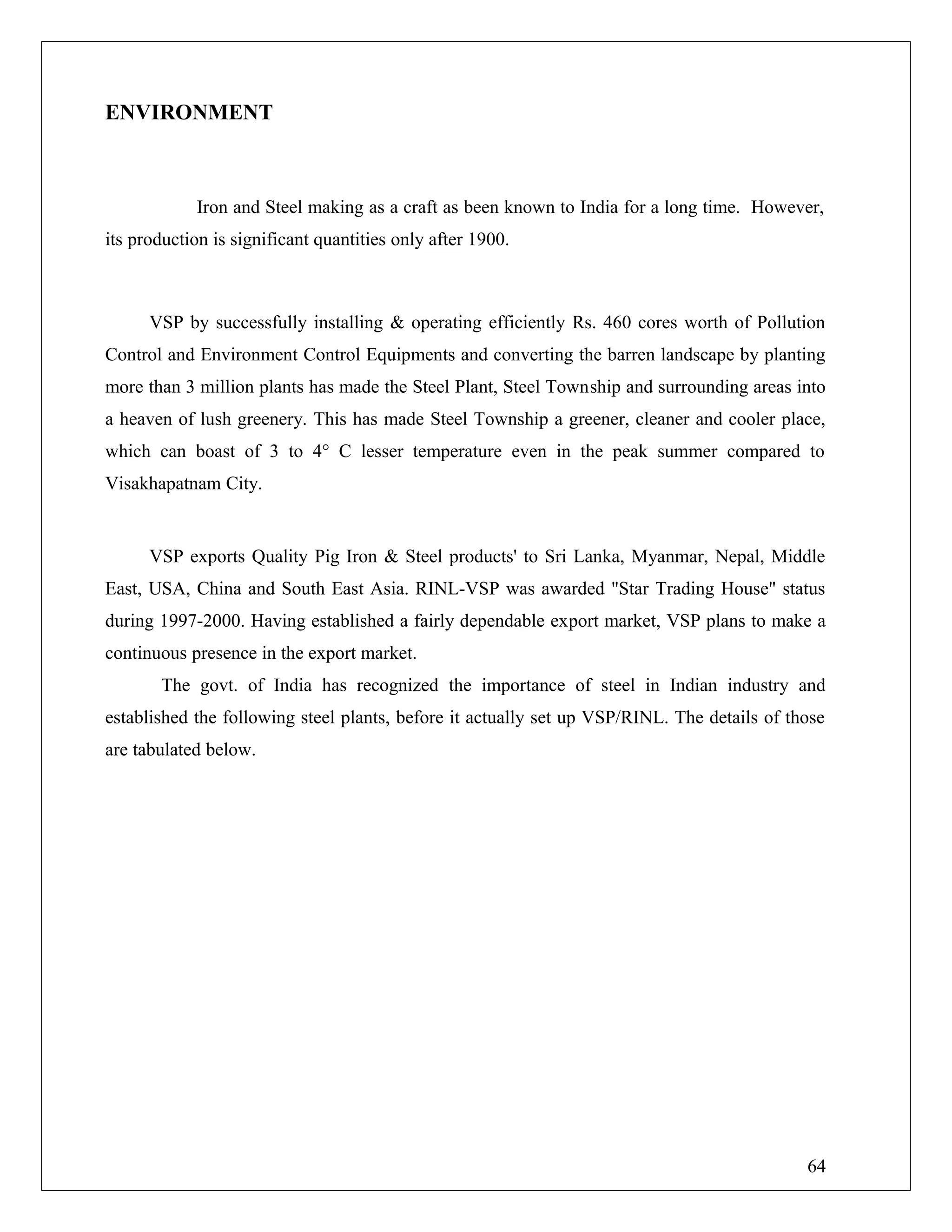 ENVIRONMENT
Iron and Steel making as a craft as been known to India for a long time. However,
its production is significant quantities only after 1900.
VSP by successfully installing & operating efficiently Rs. 460 cores worth of Pollution
Control and Environment Control Equipments and converting the barren landscape by planting
more than 3 million plants has made the Steel Plant, Steel Township and surrounding areas into
a heaven of lush greenery. This has made Steel Township a greener, cleaner and cooler place,
which can boast of 3 to 4° C lesser temperature even in the peak summer compared to
Visakhapatnam City.
VSP exports Quality Pig Iron & Steel products' to Sri Lanka, Myanmar, Nepal, Middle
East, USA, China and South East Asia. RINL-VSP was awarded "Star Trading House" status
during 1997-2000. Having established a fairly dependable export market, VSP plans to make a
continuous presence in the export market.
The govt. of India has recognized the importance of steel in Indian industry and
established the following steel plants, before it actually set up VSP/RINL. The details of those
are tabulated below.
64
 
