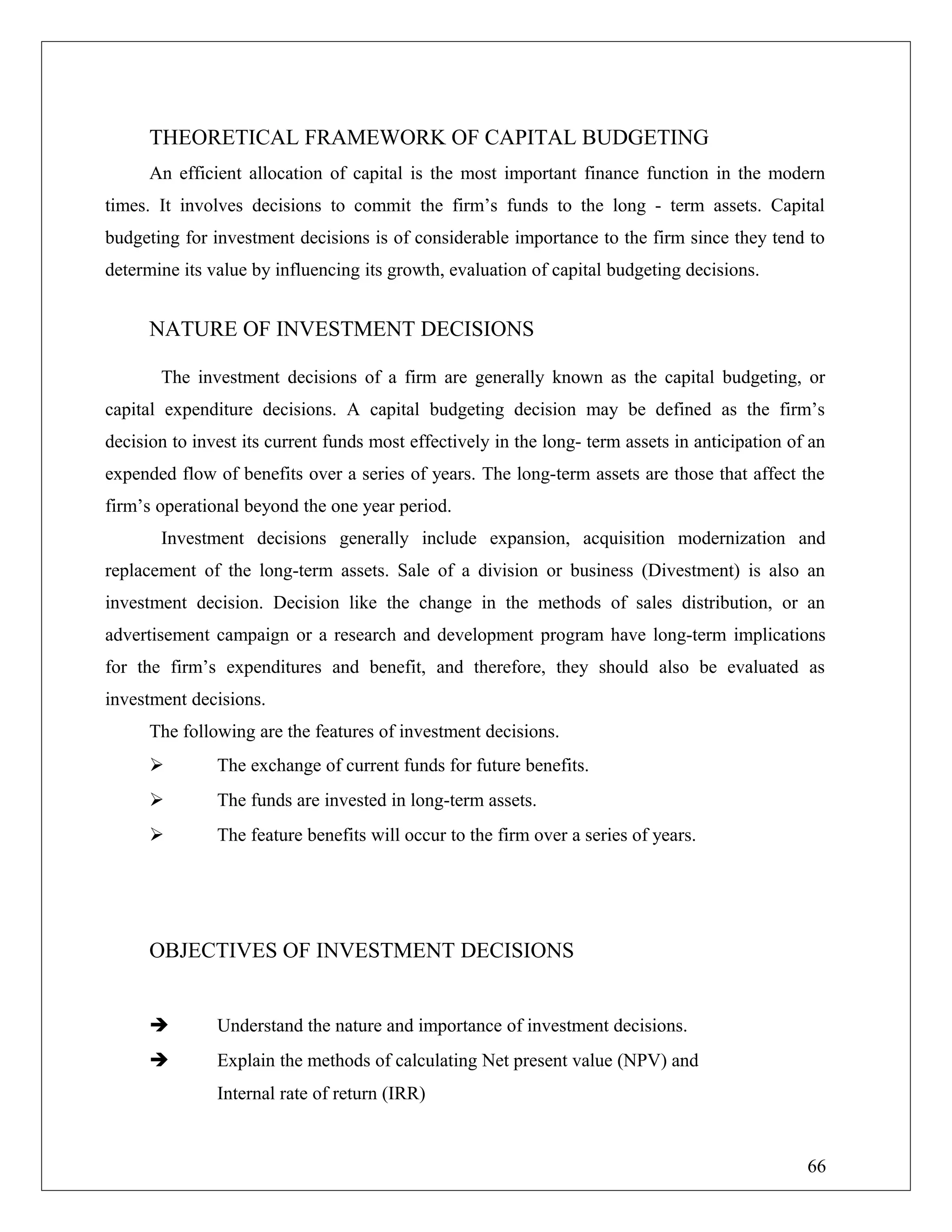 THEORETICAL FRAMEWORK OF CAPITAL BUDGETING
An efficient allocation of capital is the most important finance function in the modern
times. It involves decisions to commit the firm’s funds to the long - term assets. Capital
budgeting for investment decisions is of considerable importance to the firm since they tend to
determine its value by influencing its growth, evaluation of capital budgeting decisions.
NATURE OF INVESTMENT DECISIONS
The investment decisions of a firm are generally known as the capital budgeting, or
capital expenditure decisions. A capital budgeting decision may be defined as the firm’s
decision to invest its current funds most effectively in the long- term assets in anticipation of an
expended flow of benefits over a series of years. The long-term assets are those that affect the
firm’s operational beyond the one year period.
Investment decisions generally include expansion, acquisition modernization and
replacement of the long-term assets. Sale of a division or business (Divestment) is also an
investment decision. Decision like the change in the methods of sales distribution, or an
advertisement campaign or a research and development program have long-term implications
for the firm’s expenditures and benefit, and therefore, they should also be evaluated as
investment decisions.
The following are the features of investment decisions.
 The exchange of current funds for future benefits.
 The funds are invested in long-term assets.
 The feature benefits will occur to the firm over a series of years.
OBJECTIVES OF INVESTMENT DECISIONS
 Understand the nature and importance of investment decisions.
 Explain the methods of calculating Net present value (NPV) and
Internal rate of return (IRR)
66
 