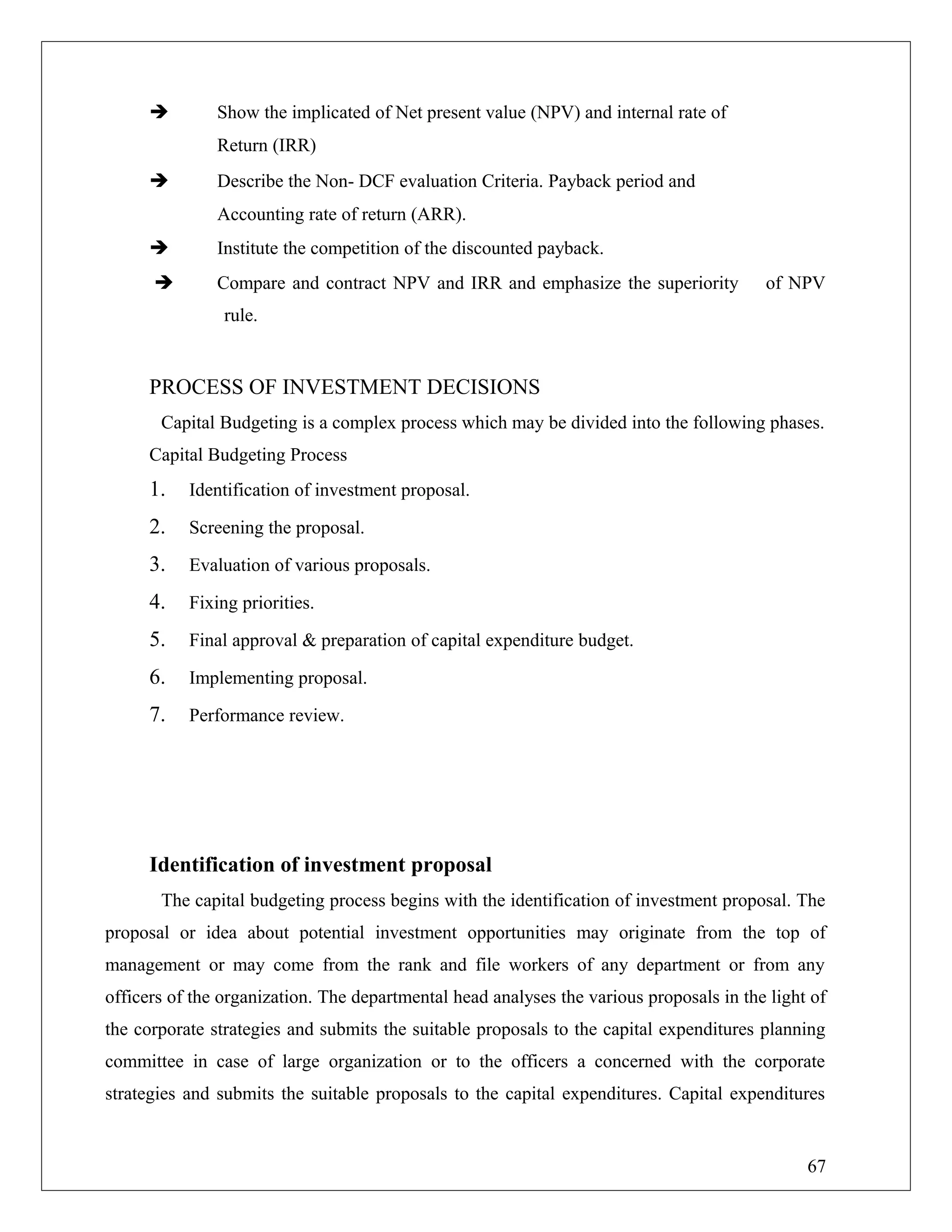  Show the implicated of Net present value (NPV) and internal rate of
Return (IRR)
 Describe the Non- DCF evaluation Criteria. Payback period and
Accounting rate of return (ARR).
 Institute the competition of the discounted payback.
 Compare and contract NPV and IRR and emphasize the superiority of NPV
rule.
PROCESS OF INVESTMENT DECISIONS
Capital Budgeting is a complex process which may be divided into the following phases.
Capital Budgeting Process
1. Identification of investment proposal.
2. Screening the proposal.
3. Evaluation of various proposals.
4. Fixing priorities.
5. Final approval & preparation of capital expenditure budget.
6. Implementing proposal.
7. Performance review.
Identification of investment proposal
The capital budgeting process begins with the identification of investment proposal. The
proposal or idea about potential investment opportunities may originate from the top of
management or may come from the rank and file workers of any department or from any
officers of the organization. The departmental head analyses the various proposals in the light of
the corporate strategies and submits the suitable proposals to the capital expenditures planning
committee in case of large organization or to the officers a concerned with the corporate
strategies and submits the suitable proposals to the capital expenditures. Capital expenditures
67
 
