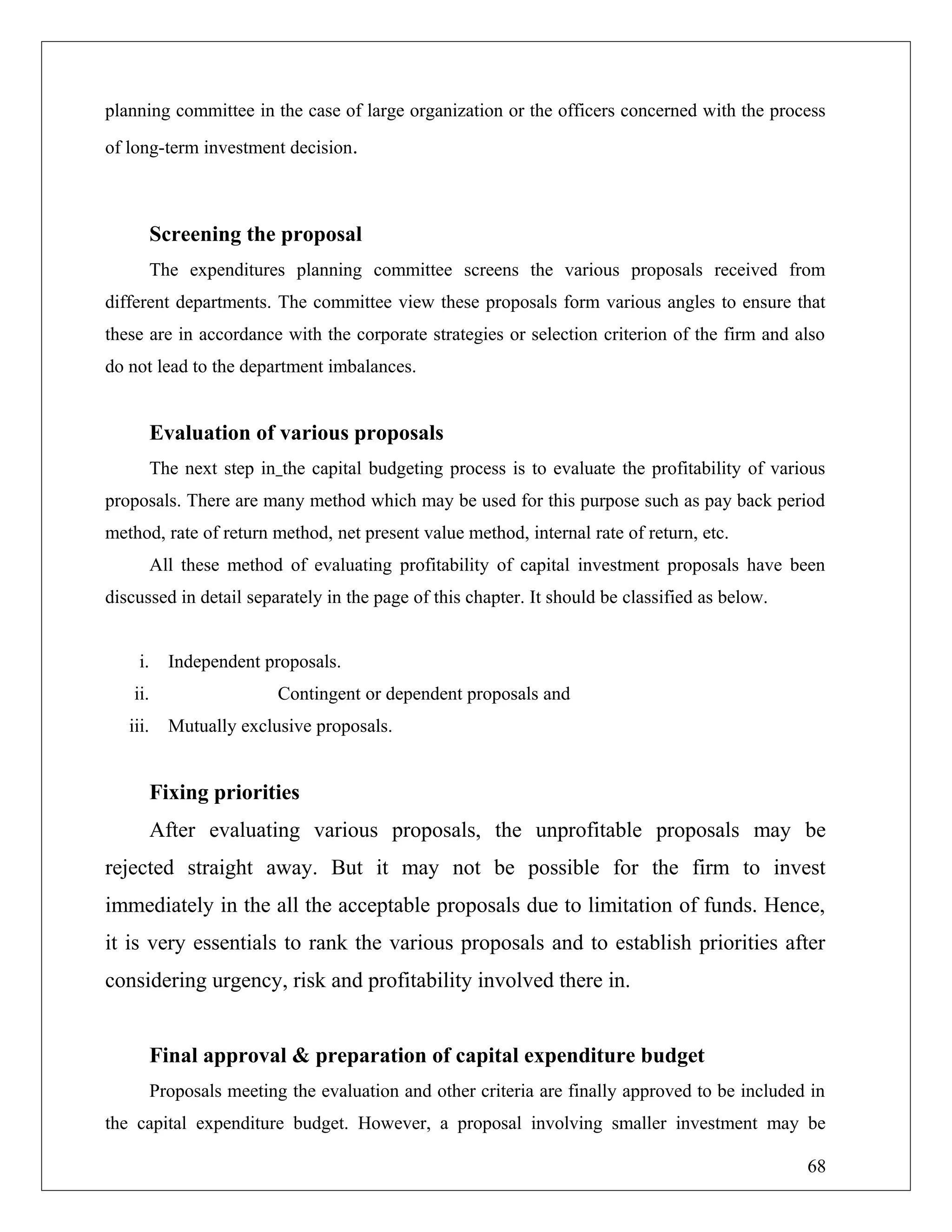 planning committee in the case of large organization or the officers concerned with the process
of long-term investment decision.
Screening the proposal
The expenditures planning committee screens the various proposals received from
different departments. The committee view these proposals form various angles to ensure that
these are in accordance with the corporate strategies or selection criterion of the firm and also
do not lead to the department imbalances.
Evaluation of various proposals
The next step in the capital budgeting process is to evaluate the profitability of various
proposals. There are many method which may be used for this purpose such as pay back period
method, rate of return method, net present value method, internal rate of return, etc.
All these method of evaluating profitability of capital investment proposals have been
discussed in detail separately in the page of this chapter. It should be classified as below.
i. Independent proposals.
ii. Contingent or dependent proposals and
iii. Mutually exclusive proposals.
Fixing priorities
After evaluating various proposals, the unprofitable proposals may be
rejected straight away. But it may not be possible for the firm to invest
immediately in the all the acceptable proposals due to limitation of funds. Hence,
it is very essentials to rank the various proposals and to establish priorities after
considering urgency, risk and profitability involved there in.
Final approval & preparation of capital expenditure budget
Proposals meeting the evaluation and other criteria are finally approved to be included in
the capital expenditure budget. However, a proposal involving smaller investment may be
68
 