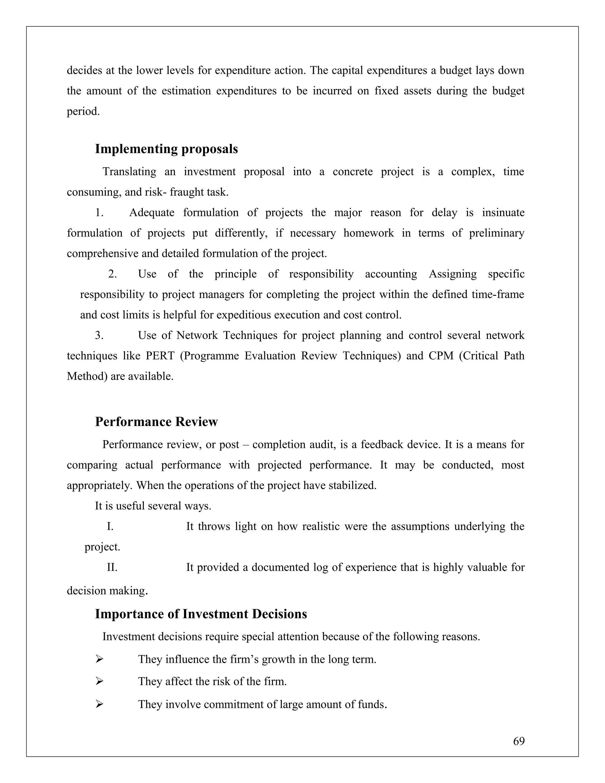 decides at the lower levels for expenditure action. The capital expenditures a budget lays down
the amount of the estimation expenditures to be incurred on fixed assets during the budget
period.
Implementing proposals
Translating an investment proposal into a concrete project is a complex, time
consuming, and risk- fraught task.
1. Adequate formulation of projects the major reason for delay is insinuate
formulation of projects put differently, if necessary homework in terms of preliminary
comprehensive and detailed formulation of the project.
2. Use of the principle of responsibility accounting Assigning specific
responsibility to project managers for completing the project within the defined time-frame
and cost limits is helpful for expeditious execution and cost control.
3. Use of Network Techniques for project planning and control several network
techniques like PERT (Programme Evaluation Review Techniques) and CPM (Critical Path
Method) are available.
Performance Review
Performance review, or post – completion audit, is a feedback device. It is a means for
comparing actual performance with projected performance. It may be conducted, most
appropriately. When the operations of the project have stabilized.
It is useful several ways.
I. It throws light on how realistic were the assumptions underlying the
project.
II. It provided a documented log of experience that is highly valuable for
decision making.
Importance of Investment Decisions
Investment decisions require special attention because of the following reasons.
 They influence the firm’s growth in the long term.
 They affect the risk of the firm.
 They involve commitment of large amount of funds.
69
 