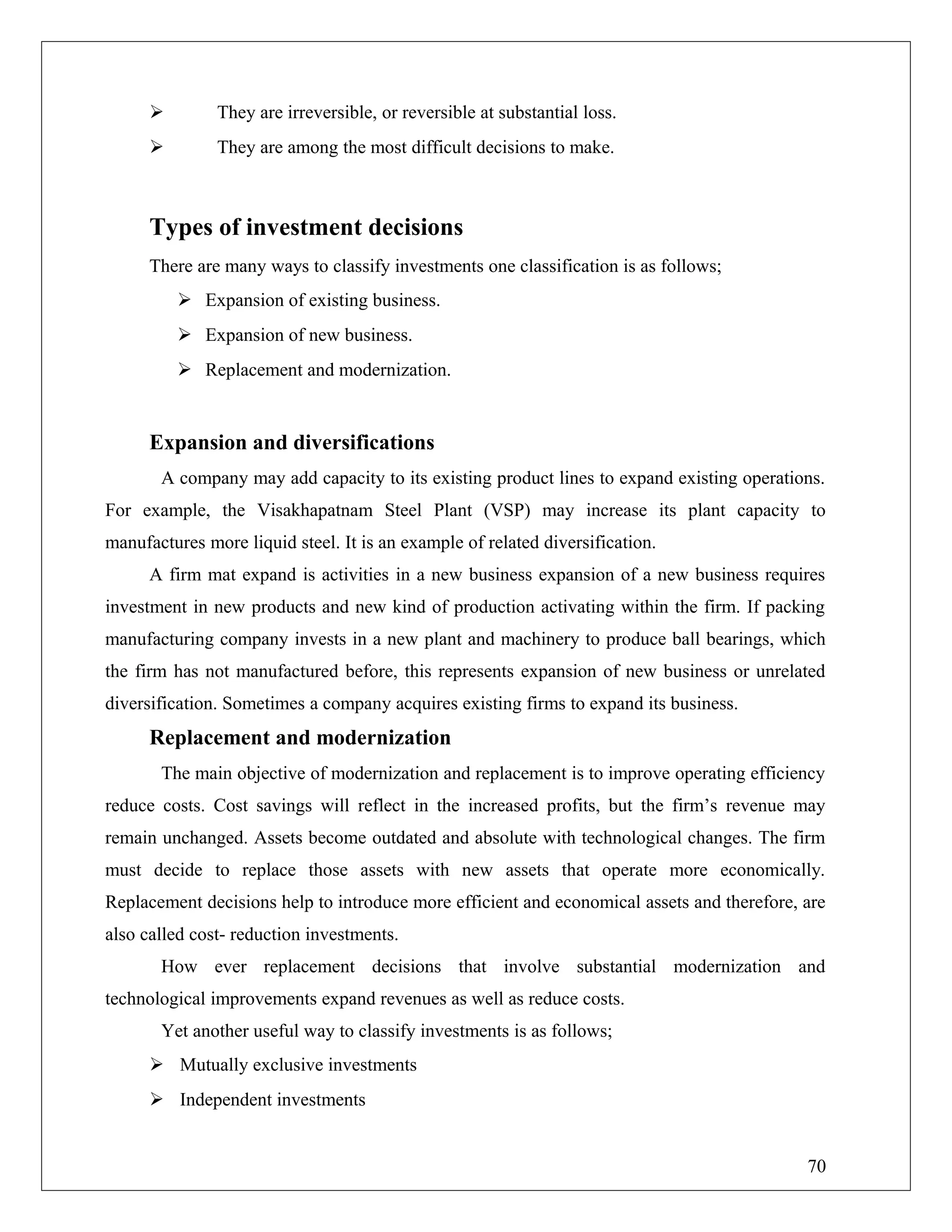  They are irreversible, or reversible at substantial loss.
 They are among the most difficult decisions to make.
Types of investment decisions
There are many ways to classify investments one classification is as follows;
 Expansion of existing business.
 Expansion of new business.
 Replacement and modernization.
Expansion and diversifications
A company may add capacity to its existing product lines to expand existing operations.
For example, the Visakhapatnam Steel Plant (VSP) may increase its plant capacity to
manufactures more liquid steel. It is an example of related diversification.
A firm mat expand is activities in a new business expansion of a new business requires
investment in new products and new kind of production activating within the firm. If packing
manufacturing company invests in a new plant and machinery to produce ball bearings, which
the firm has not manufactured before, this represents expansion of new business or unrelated
diversification. Sometimes a company acquires existing firms to expand its business.
Replacement and modernization
The main objective of modernization and replacement is to improve operating efficiency
reduce costs. Cost savings will reflect in the increased profits, but the firm’s revenue may
remain unchanged. Assets become outdated and absolute with technological changes. The firm
must decide to replace those assets with new assets that operate more economically.
Replacement decisions help to introduce more efficient and economical assets and therefore, are
also called cost- reduction investments.
How ever replacement decisions that involve substantial modernization and
technological improvements expand revenues as well as reduce costs.
Yet another useful way to classify investments is as follows;
 Mutually exclusive investments
 Independent investments
70
 