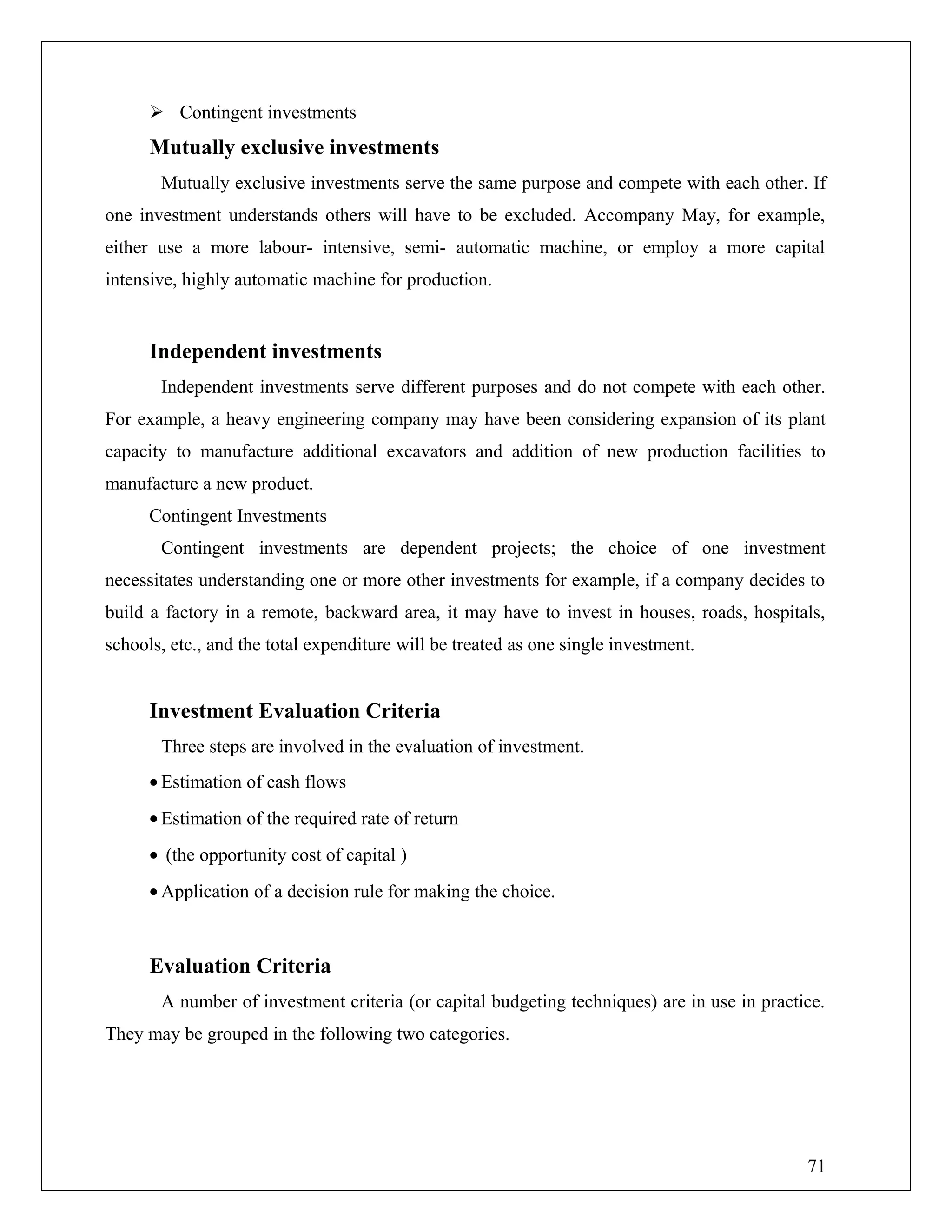  Contingent investments
Mutually exclusive investments
Mutually exclusive investments serve the same purpose and compete with each other. If
one investment understands others will have to be excluded. Accompany May, for example,
either use a more labour- intensive, semi- automatic machine, or employ a more capital
intensive, highly automatic machine for production.
Independent investments
Independent investments serve different purposes and do not compete with each other.
For example, a heavy engineering company may have been considering expansion of its plant
capacity to manufacture additional excavators and addition of new production facilities to
manufacture a new product.
Contingent Investments
Contingent investments are dependent projects; the choice of one investment
necessitates understanding one or more other investments for example, if a company decides to
build a factory in a remote, backward area, it may have to invest in houses, roads, hospitals,
schools, etc., and the total expenditure will be treated as one single investment.
Investment Evaluation Criteria
Three steps are involved in the evaluation of investment.
• Estimation of cash flows
• Estimation of the required rate of return
• (the opportunity cost of capital )
• Application of a decision rule for making the choice.
Evaluation Criteria
A number of investment criteria (or capital budgeting techniques) are in use in practice.
They may be grouped in the following two categories.
71
 