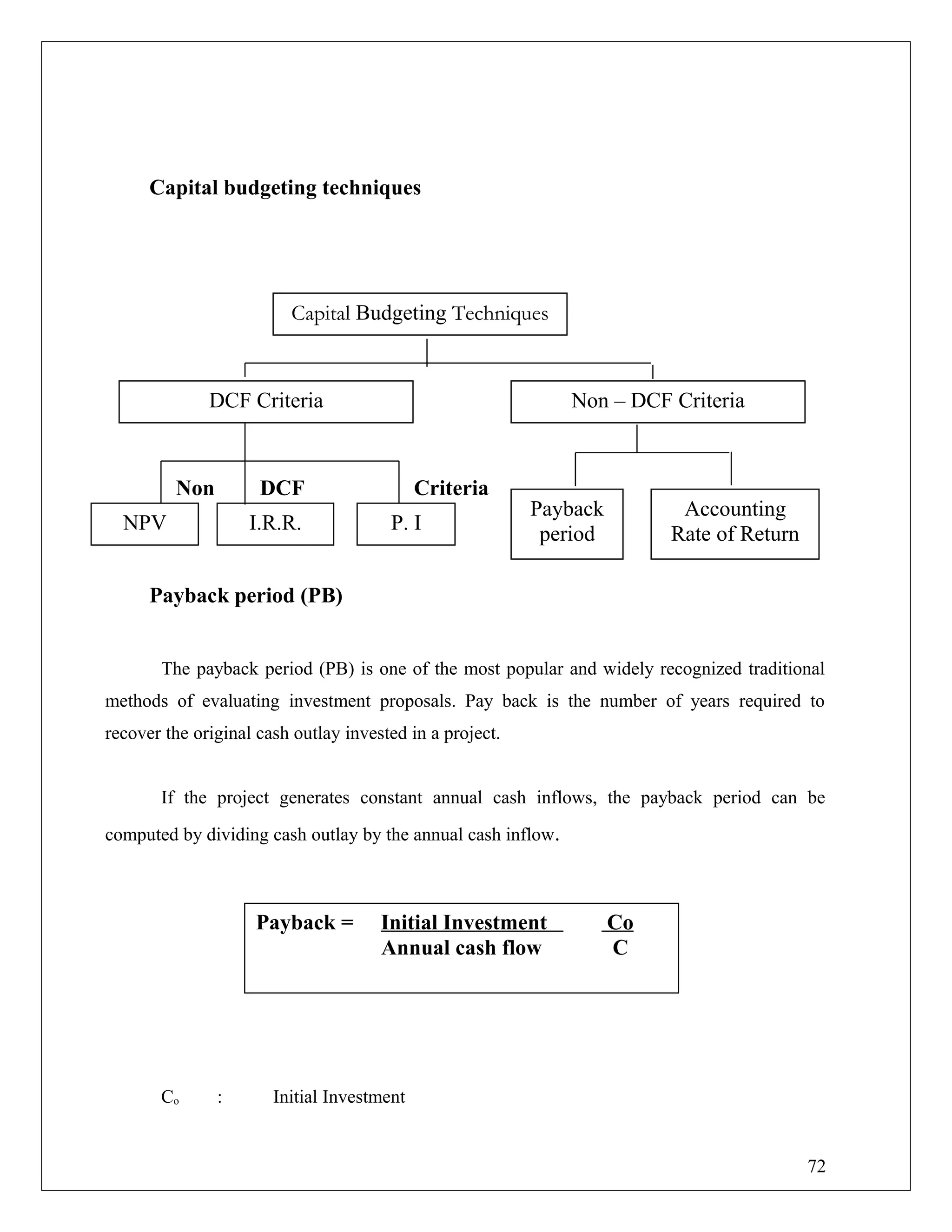 Capital budgeting techniques
Non DCF Criteria
Payback period (PB)
The payback period (PB) is one of the most popular and widely recognized traditional
methods of evaluating investment proposals. Pay back is the number of years required to
recover the original cash outlay invested in a project.
If the project generates constant annual cash inflows, the payback period can be
computed by dividing cash outlay by the annual cash inflow.
Co : Initial Investment
Payback = Initial Investment Co
Annual cash flow C
Capital Budgeting Techniques
DCF Criteria Non – DCF Criteria
NPV I.R.R. P. I
Payback
period
Accounting
Rate of Return
72
 