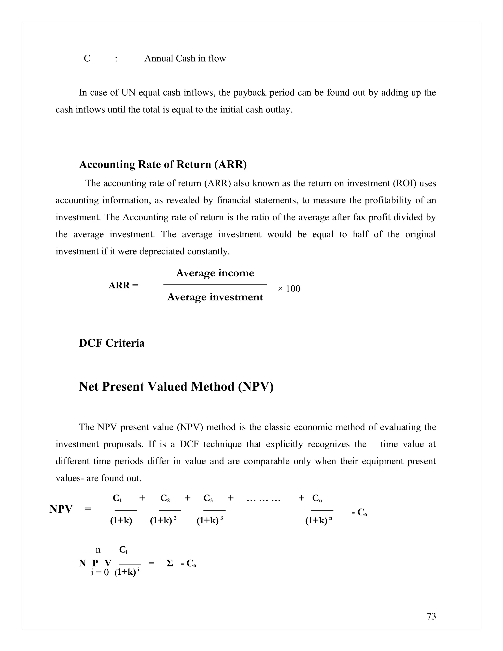 C : Annual Cash in flow
In case of UN equal cash inflows, the payback period can be found out by adding up the
cash inflows until the total is equal to the initial cash outlay.
Accounting Rate of Return (ARR)
The accounting rate of return (ARR) also known as the return on investment (ROI) uses
accounting information, as revealed by financial statements, to measure the profitability of an
investment. The Accounting rate of return is the ratio of the average after fax profit divided by
the average investment. The average investment would be equal to half of the original
investment if it were depreciated constantly.
ARR =
DCF Criteria
Net Present Valued Method (NPV)
The NPV present value (NPV) method is the classic economic method of evaluating the
investment proposals. If is a DCF technique that explicitly recognizes the time value at
different time periods differ in value and are comparable only when their equipment present
values- are found out.
- Co
N P V = Σ - Co
Average income
Average investment
C1 + C2 + C3 + … … … + Cn
(1+k) (1+k)2
(1+k)3
(1+k)n
Ci
(1+k)i
n
i = 0
× 100
NPV =
73
 