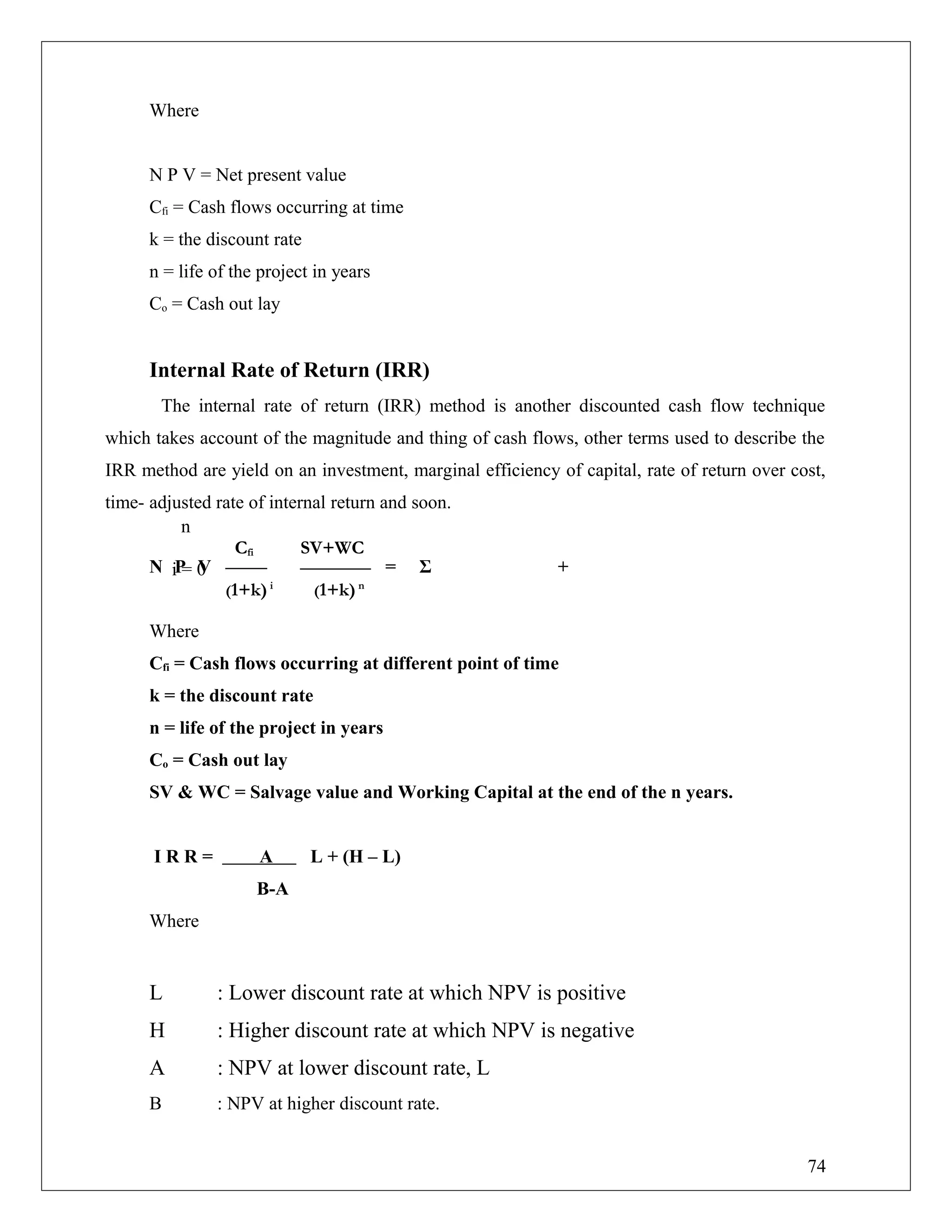 Where
N P V = Net present value
Cfi = Cash flows occurring at time
k = the discount rate
n = life of the project in years
Co = Cash out lay
Internal Rate of Return (IRR)
The internal rate of return (IRR) method is another discounted cash flow technique
which takes account of the magnitude and thing of cash flows, other terms used to describe the
IRR method are yield on an investment, marginal efficiency of capital, rate of return over cost,
time- adjusted rate of internal return and soon.
N P V = Σ +
Where
Cfi = Cash flows occurring at different point of time
k = the discount rate
n = life of the project in years
Co = Cash out lay
SV & WC = Salvage value and Working Capital at the end of the n years.
I R R = A L + (H – L)
B-A
Where
L : Lower discount rate at which NPV is positive
H : Higher discount rate at which NPV is negative
A : NPV at lower discount rate, L
B : NPV at higher discount rate.
Cfi SV+WC
(1+k)i
(1+k)n
n
i = 0
74
 