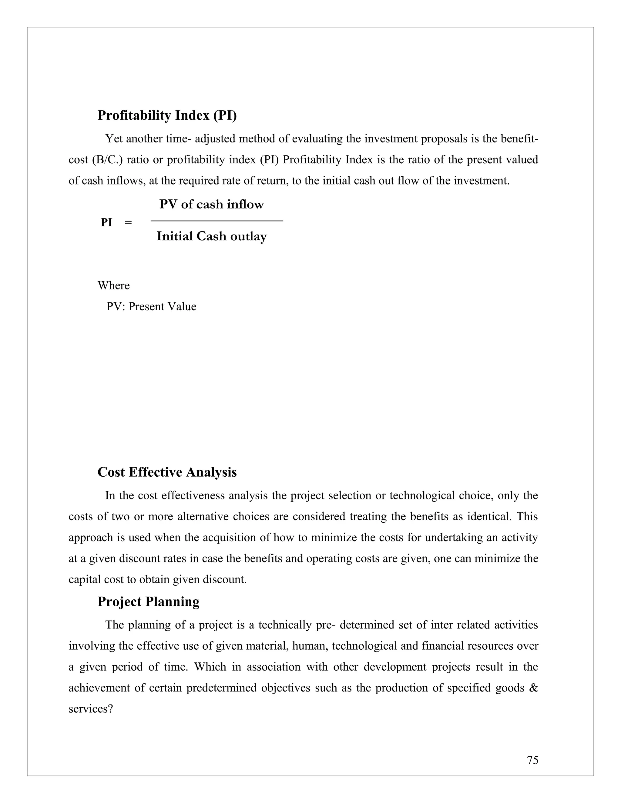 Profitability Index (PI)
Yet another time- adjusted method of evaluating the investment proposals is the benefit-
cost (B/C.) ratio or profitability index (PI) Profitability Index is the ratio of the present valued
of cash inflows, at the required rate of return, to the initial cash out flow of the investment.
PI =
Where
PV: Present Value
Cost Effective Analysis
In the cost effectiveness analysis the project selection or technological choice, only the
costs of two or more alternative choices are considered treating the benefits as identical. This
approach is used when the acquisition of how to minimize the costs for undertaking an activity
at a given discount rates in case the benefits and operating costs are given, one can minimize the
capital cost to obtain given discount.
Project Planning
The planning of a project is a technically pre- determined set of inter related activities
involving the effective use of given material, human, technological and financial resources over
a given period of time. Which in association with other development projects result in the
achievement of certain predetermined objectives such as the production of specified goods &
services?
PV of cash inflow
Initial Cash outlay
75
 