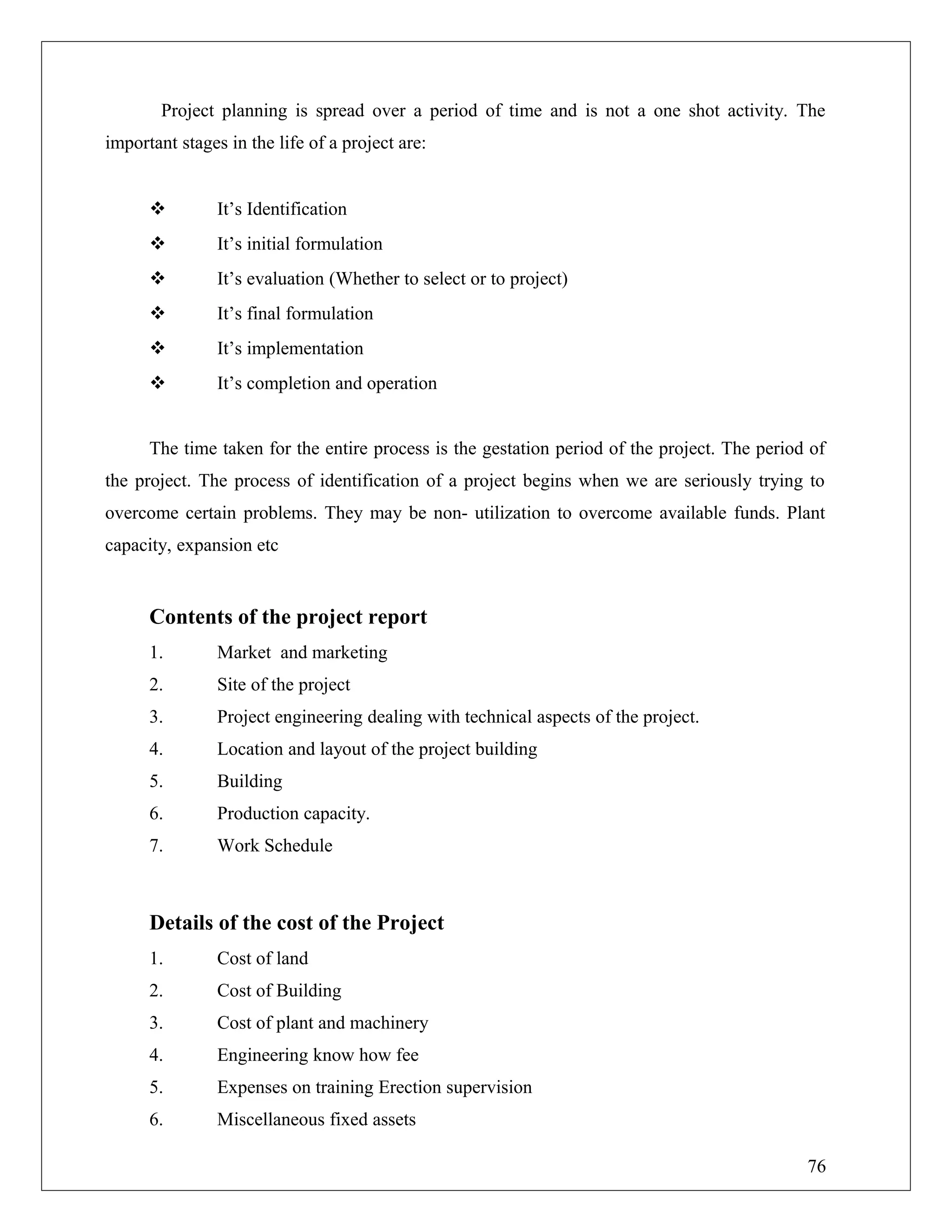 Project planning is spread over a period of time and is not a one shot activity. The
important stages in the life of a project are:
 It’s Identification
 It’s initial formulation
 It’s evaluation (Whether to select or to project)
 It’s final formulation
 It’s implementation
 It’s completion and operation
The time taken for the entire process is the gestation period of the project. The period of
the project. The process of identification of a project begins when we are seriously trying to
overcome certain problems. They may be non- utilization to overcome available funds. Plant
capacity, expansion etc
Contents of the project report
1. Market and marketing
2. Site of the project
3. Project engineering dealing with technical aspects of the project.
4. Location and layout of the project building
5. Building
6. Production capacity.
7. Work Schedule
Details of the cost of the Project
1. Cost of land
2. Cost of Building
3. Cost of plant and machinery
4. Engineering know how fee
5. Expenses on training Erection supervision
6. Miscellaneous fixed assets
76
 