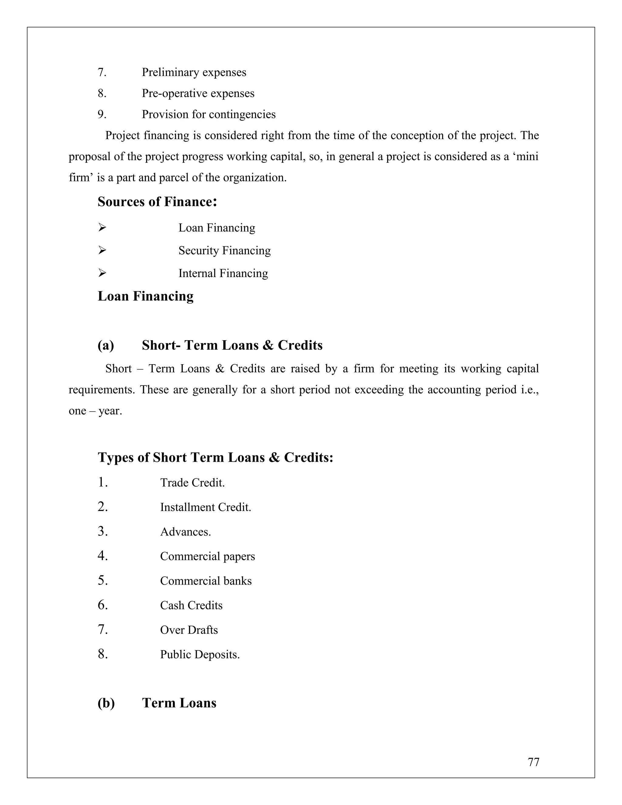7. Preliminary expenses
8. Pre-operative expenses
9. Provision for contingencies
Project financing is considered right from the time of the conception of the project. The
proposal of the project progress working capital, so, in general a project is considered as a ‘mini
firm’ is a part and parcel of the organization.
Sources of Finance:
 Loan Financing
 Security Financing
 Internal Financing
Loan Financing
(a) Short- Term Loans & Credits
Short – Term Loans & Credits are raised by a firm for meeting its working capital
requirements. These are generally for a short period not exceeding the accounting period i.e.,
one – year.
Types of Short Term Loans & Credits:
1. Trade Credit.
2. Installment Credit.
3. Advances.
4. Commercial papers
5. Commercial banks
6. Cash Credits
7. Over Drafts
8. Public Deposits.
(b) Term Loans
77
 