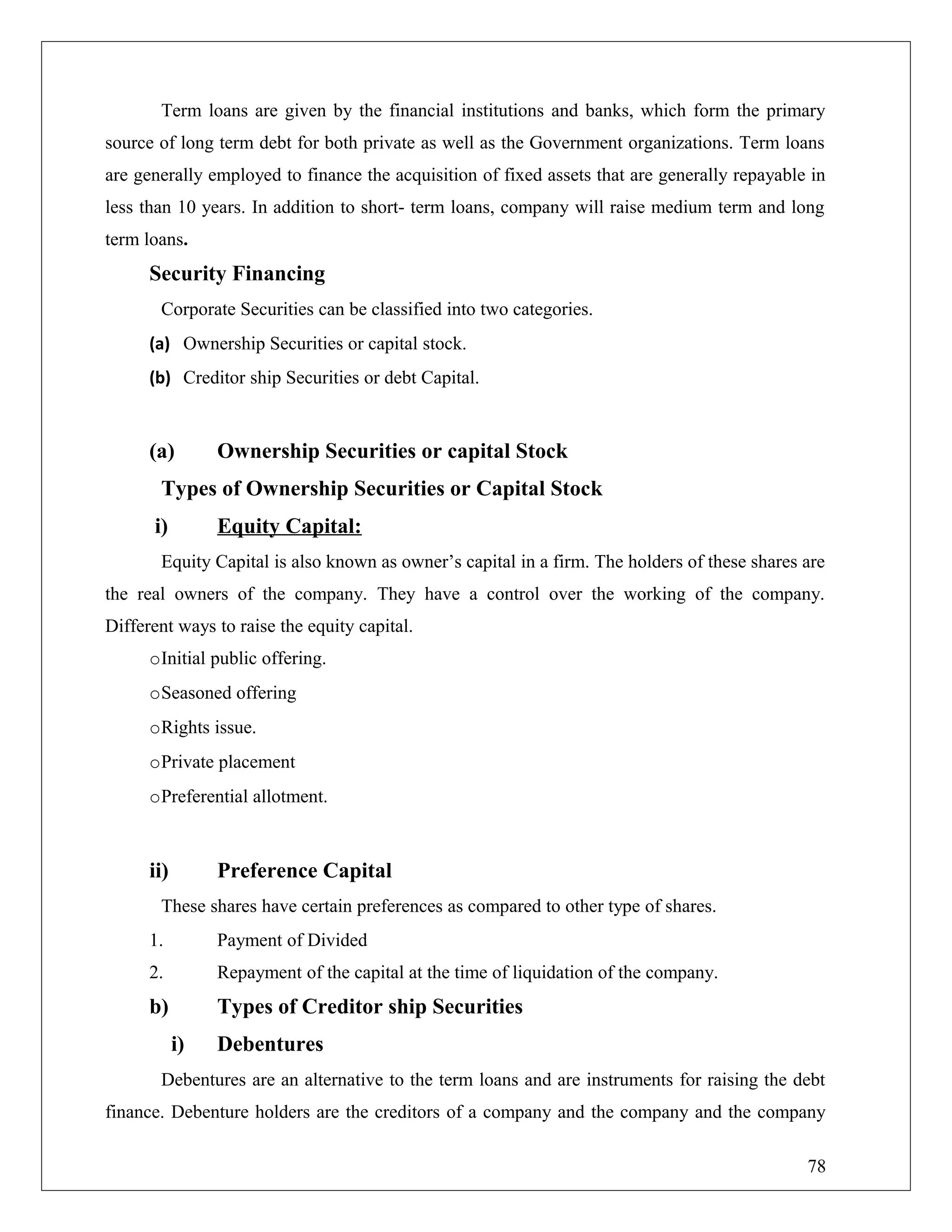 Term loans are given by the financial institutions and banks, which form the primary
source of long term debt for both private as well as the Government organizations. Term loans
are generally employed to finance the acquisition of fixed assets that are generally repayable in
less than 10 years. In addition to short- term loans, company will raise medium term and long
term loans.
Security Financing
Corporate Securities can be classified into two categories.
(a) Ownership Securities or capital stock.
(b) Creditor ship Securities or debt Capital.
(a) Ownership Securities or capital Stock
Types of Ownership Securities or Capital Stock
i) Equity Capital:
Equity Capital is also known as owner’s capital in a firm. The holders of these shares are
the real owners of the company. They have a control over the working of the company.
Different ways to raise the equity capital.
oInitial public offering.
oSeasoned offering
oRights issue.
oPrivate placement
oPreferential allotment.
ii) Preference Capital
These shares have certain preferences as compared to other type of shares.
1. Payment of Divided
2. Repayment of the capital at the time of liquidation of the company.
b) Types of Creditor ship Securities
i) Debentures
Debentures are an alternative to the term loans and are instruments for raising the debt
finance. Debenture holders are the creditors of a company and the company and the company
78
 