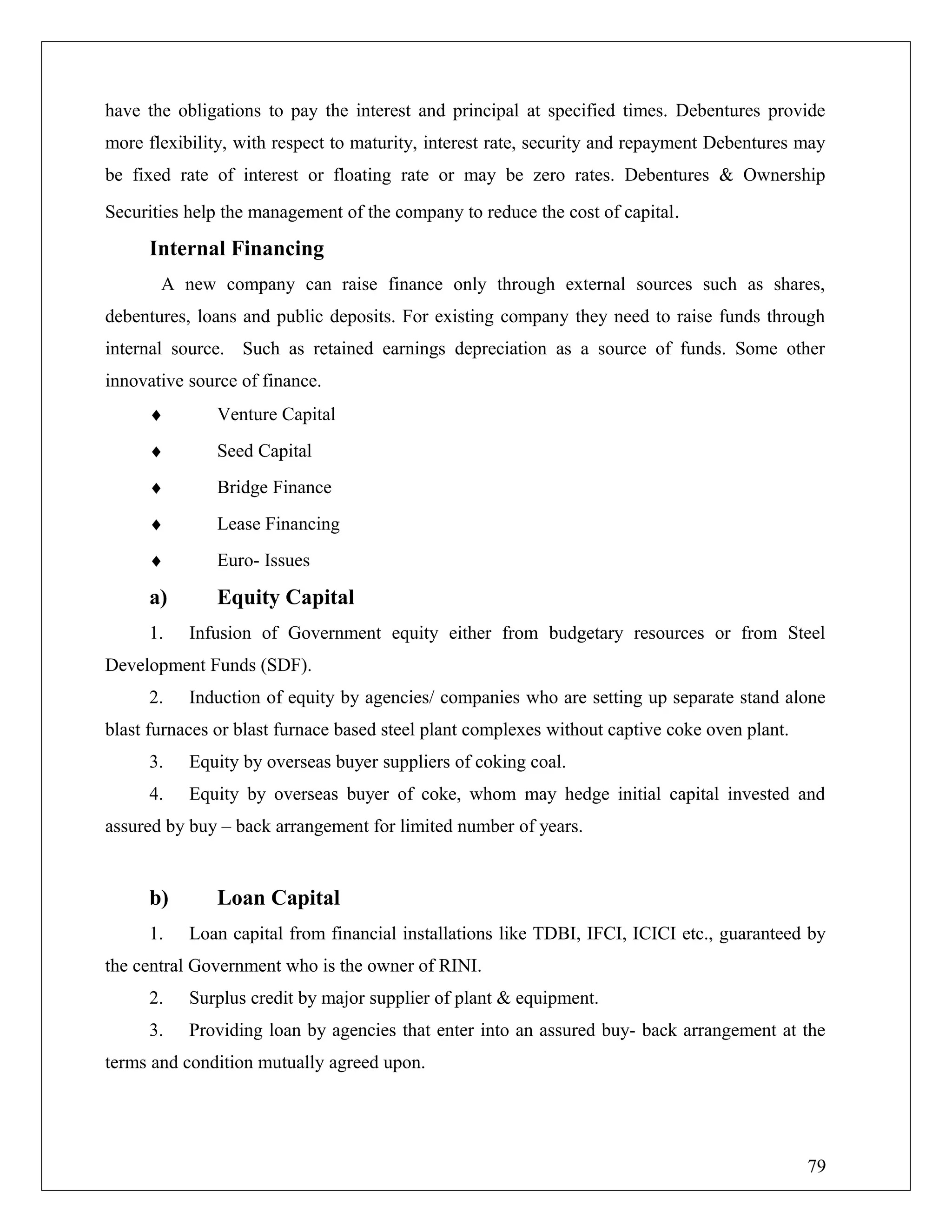 have the obligations to pay the interest and principal at specified times. Debentures provide
more flexibility, with respect to maturity, interest rate, security and repayment Debentures may
be fixed rate of interest or floating rate or may be zero rates. Debentures & Ownership
Securities help the management of the company to reduce the cost of capital.
Internal Financing
A new company can raise finance only through external sources such as shares,
debentures, loans and public deposits. For existing company they need to raise funds through
internal source. Such as retained earnings depreciation as a source of funds. Some other
innovative source of finance.
♦ Venture Capital
♦ Seed Capital
♦ Bridge Finance
♦ Lease Financing
♦ Euro- Issues
a) Equity Capital
1. Infusion of Government equity either from budgetary resources or from Steel
Development Funds (SDF).
2. Induction of equity by agencies/ companies who are setting up separate stand alone
blast furnaces or blast furnace based steel plant complexes without captive coke oven plant.
3. Equity by overseas buyer suppliers of coking coal.
4. Equity by overseas buyer of coke, whom may hedge initial capital invested and
assured by buy – back arrangement for limited number of years.
b) Loan Capital
1. Loan capital from financial installations like TDBI, IFCI, ICICI etc., guaranteed by
the central Government who is the owner of RINI.
2. Surplus credit by major supplier of plant & equipment.
3. Providing loan by agencies that enter into an assured buy- back arrangement at the
terms and condition mutually agreed upon.
79
 