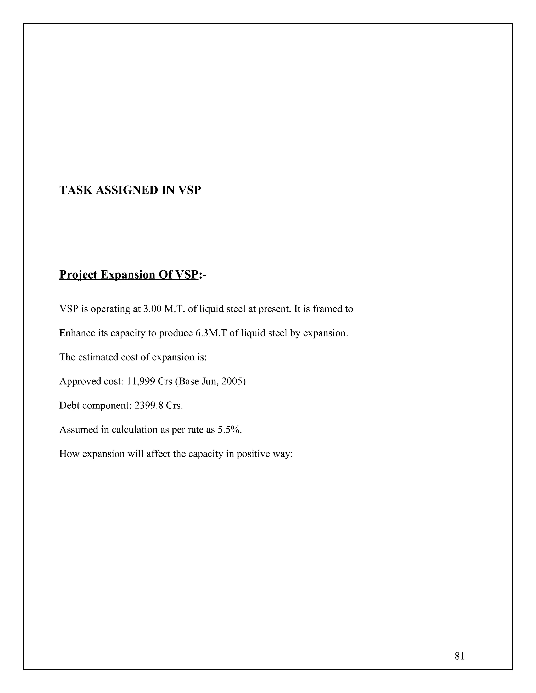 TASK ASSIGNED IN VSP
Project Expansion Of VSP:-
VSP is operating at 3.00 M.T. of liquid steel at present. It is framed to
Enhance its capacity to produce 6.3M.T of liquid steel by expansion.
The estimated cost of expansion is:
Approved cost: 11,999 Crs (Base Jun, 2005)
Debt component: 2399.8 Crs.
Assumed in calculation as per rate as 5.5%.
How expansion will affect the capacity in positive way:
81
 