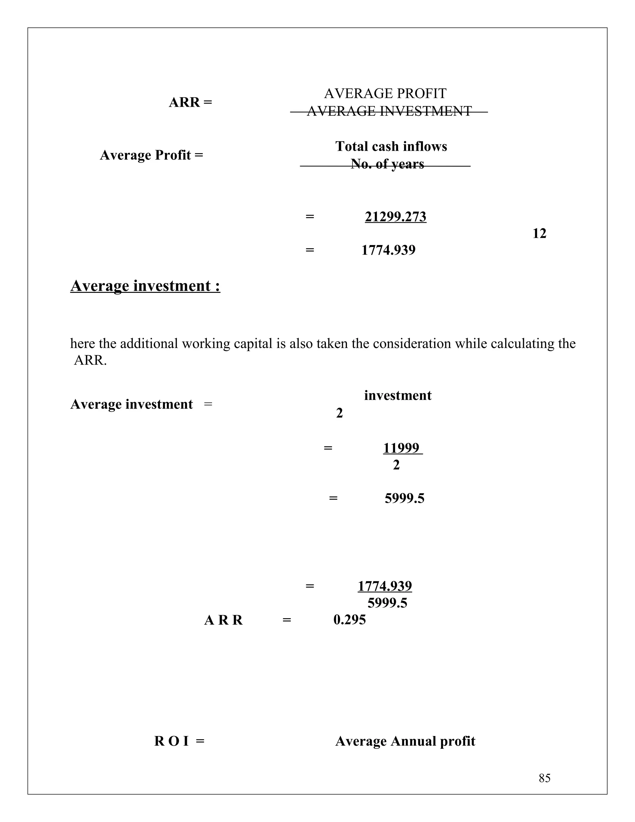 ARR =
AVERAGE PROFIT
AVERAGE INVESTMENT
Average Profit =
Total cash inflows
No. of years
= 21299.273
12
= 1774.939
Average investment :
here the additional working capital is also taken the consideration while calculating the
ARR.
Average investment =
investment
2
= 11999
2
= 5999.5
A R R =
= 1774.939
5999.5
0.295
R O I = Average Annual profit
85
 