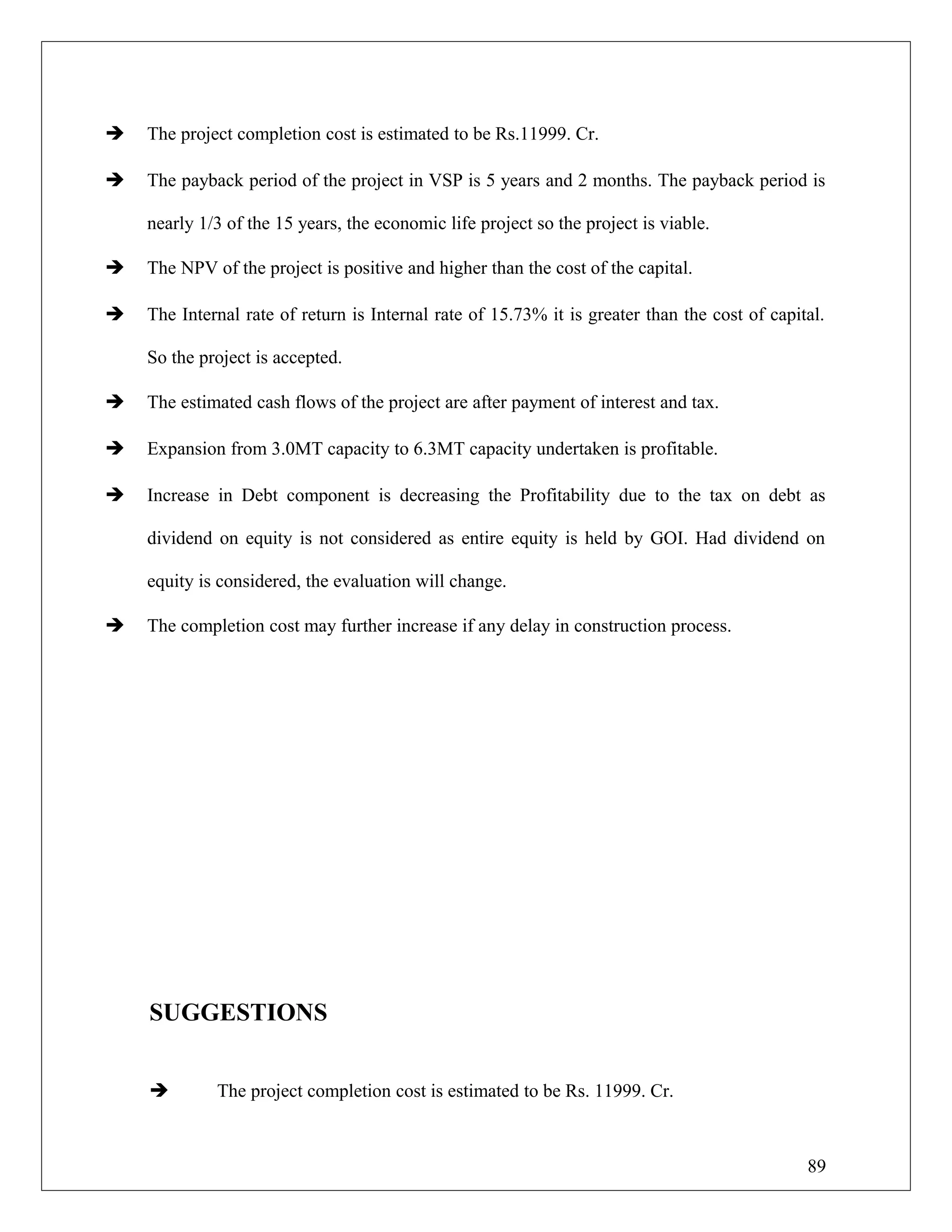  The project completion cost is estimated to be Rs.11999. Cr.
 The payback period of the project in VSP is 5 years and 2 months. The payback period is
nearly 1/3 of the 15 years, the economic life project so the project is viable.
 The NPV of the project is positive and higher than the cost of the capital.
 The Internal rate of return is Internal rate of 15.73% it is greater than the cost of capital.
So the project is accepted.
 The estimated cash flows of the project are after payment of interest and tax.
 Expansion from 3.0MT capacity to 6.3MT capacity undertaken is profitable.
 Increase in Debt component is decreasing the Profitability due to the tax on debt as
dividend on equity is not considered as entire equity is held by GOI. Had dividend on
equity is considered, the evaluation will change.
 The completion cost may further increase if any delay in construction process.
SUGGESTIONS
 The project completion cost is estimated to be Rs. 11999. Cr.
89
 