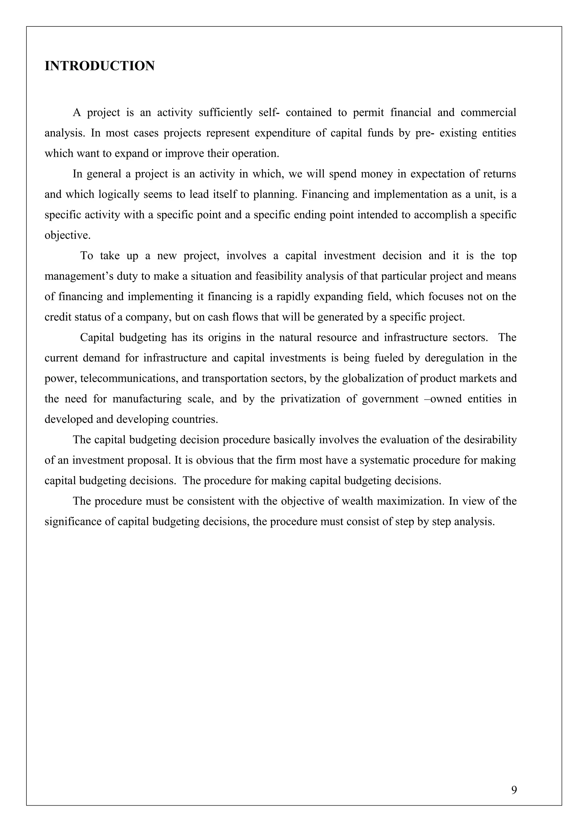 INTRODUCTION
A project is an activity sufficiently self- contained to permit financial and commercial
analysis. In most cases projects represent expenditure of capital funds by pre- existing entities
which want to expand or improve their operation.
In general a project is an activity in which, we will spend money in expectation of returns
and which logically seems to lead itself to planning. Financing and implementation as a unit, is a
specific activity with a specific point and a specific ending point intended to accomplish a specific
objective.
To take up a new project, involves a capital investment decision and it is the top
management’s duty to make a situation and feasibility analysis of that particular project and means
of financing and implementing it financing is a rapidly expanding field, which focuses not on the
credit status of a company, but on cash flows that will be generated by a specific project.
Capital budgeting has its origins in the natural resource and infrastructure sectors. The
current demand for infrastructure and capital investments is being fueled by deregulation in the
power, telecommunications, and transportation sectors, by the globalization of product markets and
the need for manufacturing scale, and by the privatization of government –owned entities in
developed and developing countries.
The capital budgeting decision procedure basically involves the evaluation of the desirability
of an investment proposal. It is obvious that the firm most have a systematic procedure for making
capital budgeting decisions. The procedure for making capital budgeting decisions.
The procedure must be consistent with the objective of wealth maximization. In view of the
significance of capital budgeting decisions, the procedure must consist of step by step analysis.
9
 