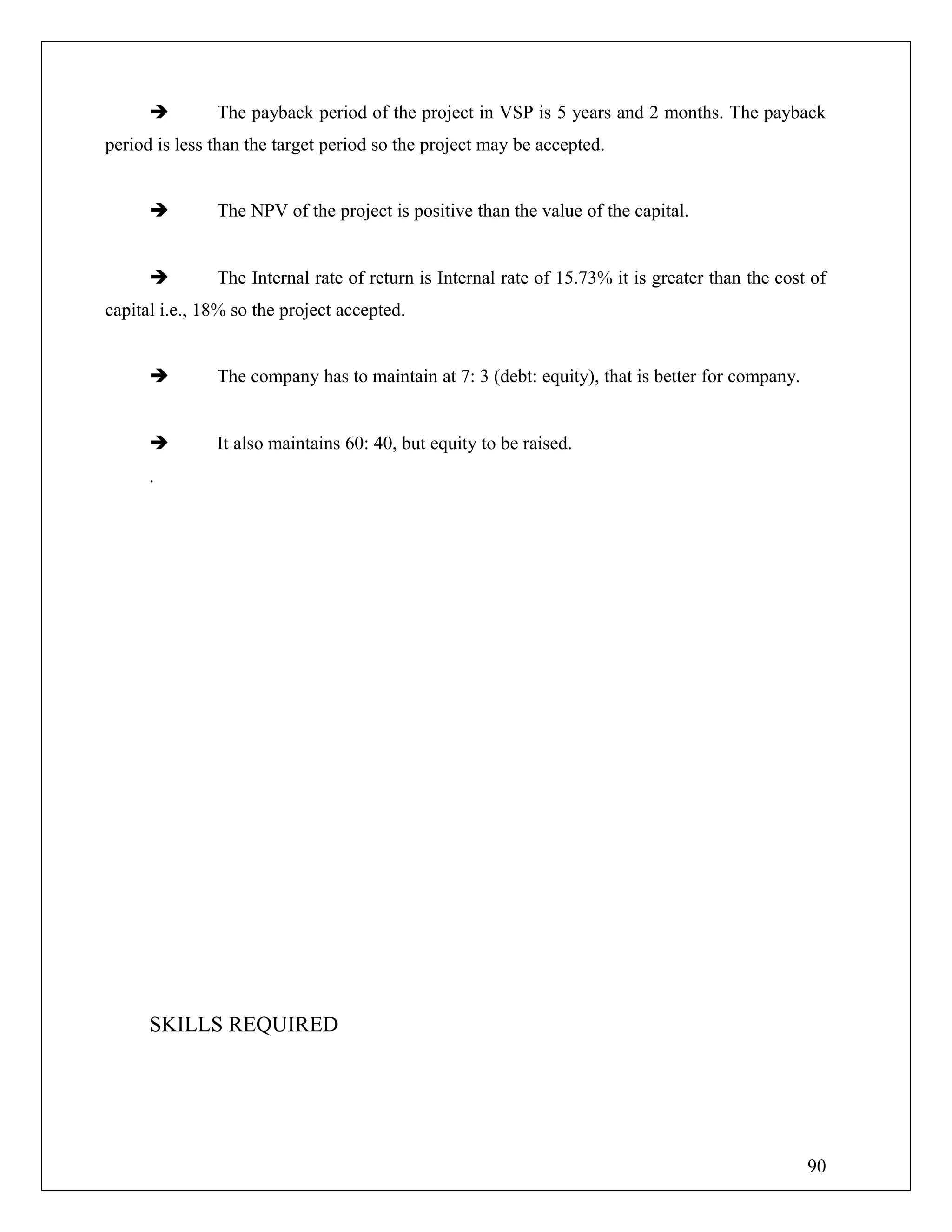  The payback period of the project in VSP is 5 years and 2 months. The payback
period is less than the target period so the project may be accepted.
 The NPV of the project is positive than the value of the capital.
 The Internal rate of return is Internal rate of 15.73% it is greater than the cost of
capital i.e., 18% so the project accepted.
 The company has to maintain at 7: 3 (debt: equity), that is better for company.
 It also maintains 60: 40, but equity to be raised.
.
SKILLS REQUIRED
90
 