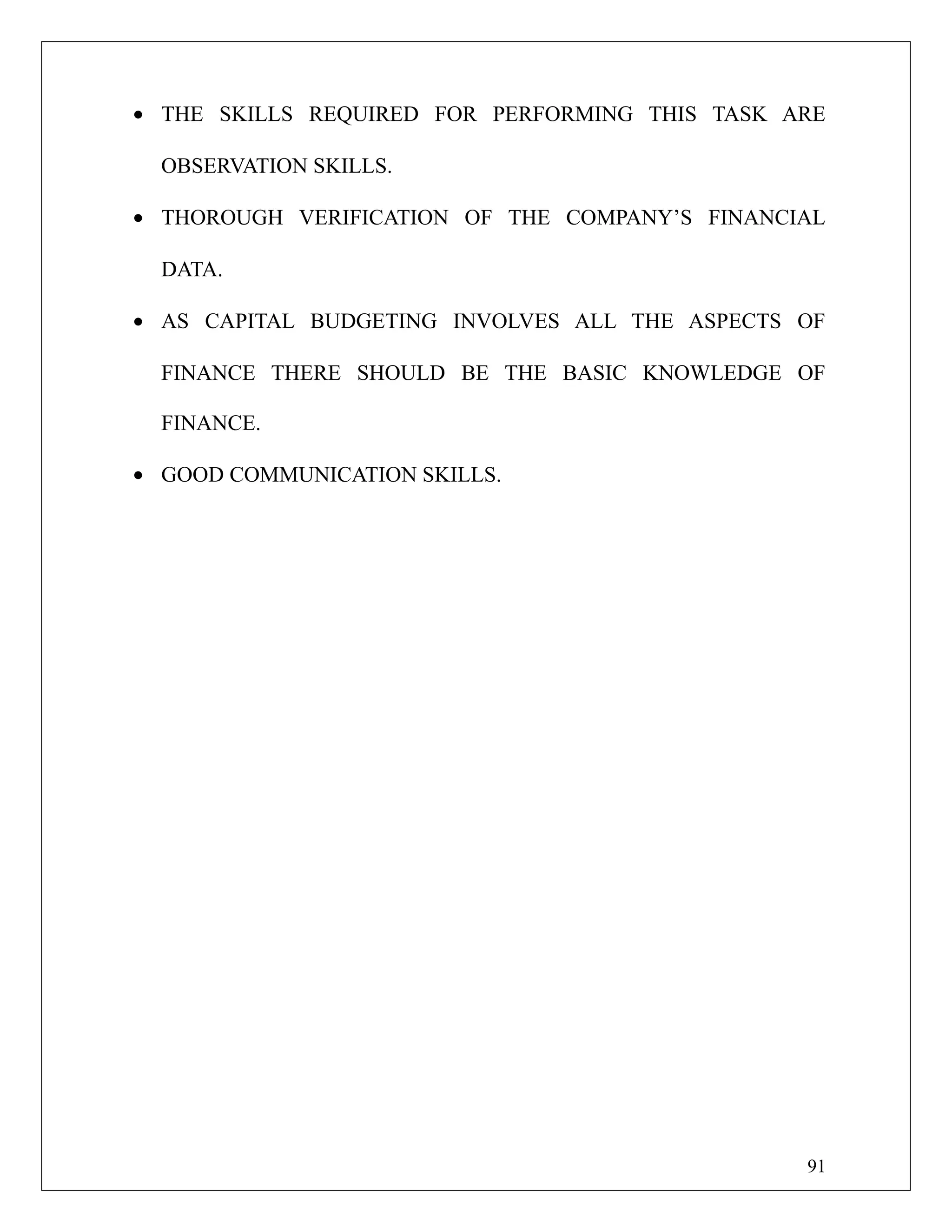 • THE SKILLS REQUIRED FOR PERFORMING THIS TASK ARE
OBSERVATION SKILLS.
• THOROUGH VERIFICATION OF THE COMPANY’S FINANCIAL
DATA.
• AS CAPITAL BUDGETING INVOLVES ALL THE ASPECTS OF
FINANCE THERE SHOULD BE THE BASIC KNOWLEDGE OF
FINANCE.
• GOOD COMMUNICATION SKILLS.
91
 