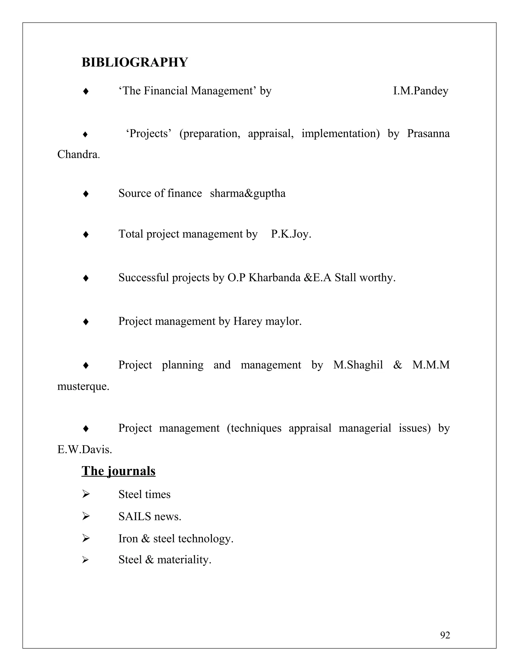 BIBLIOGRAPHY
♦ ‘The Financial Management’ by I.M.Pandey
♦ ‘Projects’ (preparation, appraisal, implementation) by Prasanna
Chandra.
♦ Source of finance sharma&guptha
♦ Total project management by P.K.Joy.
♦ Successful projects by O.P Kharbanda &E.A Stall worthy.
♦ Project management by Harey maylor.
♦ Project planning and management by M.Shaghil & M.M.M
musterque.
♦ Project management (techniques appraisal managerial issues) by
E.W.Davis.
The journals
 Steel times
 SAILS news.
 Iron & steel technology.
 Steel & materiality.
92
 
