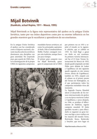 22
Grandes campeones
Mijaíl Botvínnik
(Kuokkala, actual Repino, 1911 - Moscú, 1995)
Mijaíl Botvínnik es la figura más representativa del ajedrez en la antigua Unión
Soviética, tanto por sus éxitos deportivos como por su enorme influencia en los
grandes maestros que le sucedieron y aprendieron de sus enseñanzas.
En la antigua Unión Soviética
el ajedrez casi fue considerado
como el deporte nacional y du-
rantemuchosañoslossoviéticos
dominaron esta disciplina con
gran autoridad. No sorprende
pues, que a partir de 1948 y has-
ta la desintegración de la propia
URSS, los siguientes campeones
mundiales fueran soviéticos, así
como los principales aspirantes
al título. Solo el estadounidense
Bobby Fischer consiguió rom-
per esta tradición, aunque fuese
por poco tiempo.
El primer gran campeón ruso
fue Mijaíl Botvínnik, quien
ganó el campeonato de la URSS
por primera vez en 1931 y re-
pitió el triunfo en la siguien-
te edición, que se celebró en
1933. En total llegó a ganar
ese título en seis ocasiones.
Su primera victoria internacio-
nal fue el II Gran Torneo In-
ternacional de Moscú de 1935,
dondequedóempatadoconSalo
Flohr, pero delante de Lasker
y Capablanca (al año siguiente
quedó segundo en este mismo
torneo, detrás de Capablanca).
también en 1935, empató con
el cubano en el primer puesto
del Torneo de Nottingham, en
el que participaron todos los
campeones mundiales vivos del
momento.
La Segunda Guerra Mundial
afectó al desarrollo de los tor-
neos internacionales de ajedrez
y en esa época murieron Lasker
y Capablanca, y poco después,
en 1946, se produjo el falleci-
miento de Alekhine, vigente
campeón mundial. El título
quedaba vacante y para diluci-
darlo se organizó un gran tor-
neo, una liga a cinco vueltas con
los mejores del mundo: Euwe,
Botvínnik, Keres, Reshevsky
y Smyslov, que tuvo lugar en
Mijaíl Botvínnik en Moscú en 1951.
17_Ajedrez.indd 22 08/06/11 17:56
 