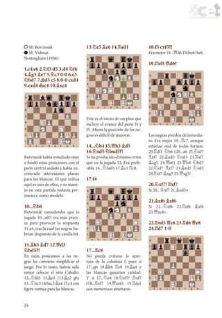 24
M. Botvínnik
M. Vidmar
Nottingham (1936)
1.c4 e6 2.¤f3 d5 3.d4 ¤f6
4.¥g5 ¥e7 5.¤c3 0-0 6.e3
¤bd7 7.¥d3 c5 8.0-0 cxd4
9.exd4 dxc4 10.¥xc4
Botvínnik había estudiado muy
a fondo estas posiciones con el
peón central aislado y había en-
contrado interesantes planes
para las blancas. El que utiliza
aquí es uno de ellos, y su mane-
jo en esta partida todavía per-
manece como modelo.
10...¤b6
Botvínnik consideraba que la
jugada 10...a6!? era más preci-
sa para provocar la respuesta
11.a4, tras la cual las negras ha-
brían dispuesto de la casilla b4.
11.¥b3 ¥d7 12.£d3
¤bd5?!
En estas posiciones a las ne-
gras les conviene simplificar el
juego. Por lo tanto, habría sido
mejor colocar el otro Caballo:
12...¤fd5 13.¥e3 (13.¥c2 g6)
13...¤xc3 14.bxc3 ¥a4 15.c4 con
ligera ventaja para las blancas.
13.¤e5 ¥c6 14.¦ad1
Este es el inicio de un plan que
incluye el avance del peón f4 y
f5. Ahora la posición de las ne-
gras es difícil de mejorar.
14...¤b4 15.£h3 ¥d5
16.¤xd5 ¤bxd5?!
Se ha producido el mismo error
que en la jugada 12. Era prefe-
rible 16...¤fxd5 17.¥c1 ¦c8.
17.f4
17...¦c8
No puede evitarse la aper-
tura de la columna f, pues si
17...g6 18.¥h6 ¦e8 19.¥a4 y
las blancas ganarían calidad.
Y si 17...¤e4 18.¤xf7! ¢xf7
(18...¦xf7 19.£xe6) 19.¦de1
con numerosas amenazas.
18.f5 exf5?!
Era mejor 18...£d6 19.fxe6 fxe6.
19.¦xf5 £d6?
Las negras pierden de inmedia-
to. Era mejor 19...¦c7, aunque
estarían mal de todas formas:
20.¦df1 ¤b6 (20...a6 21.¤xf7
¦xf7 22.¥xd5 ¤xd5 23.¦xf7
¥xg5 24.£e6) 21.£h4 ¤bd5
22.¤xf7 ¦xf7 23.¥xd5 ¤xd5
24.¦xf7 ¥xg5 25.£xg5!
20.¤xf7! ¦xf7
Si 20...¢xf7 21.¥xd5+.
21.¥xf6 ¥xf6
Si 21...¤xf6 22.¦xf6 ¥xf6
23.£xc8+.
22.¦xd5 £c6 23.¦d6 £e8
24.¦d7 1-0
17_Ajedrez.indd 24 08/06/11 17:56
 