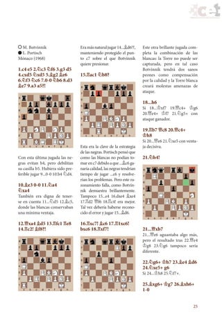 25
M. Botvínnik
L. Portisch
Mónaco (1968)
1.c4 e5 2.¤c3 ¤f6 3.g3 d5
4.cxd5 ¤xd5 5.¥g2 ¥e6
6.¤f3 ¤c6 7.0-0 ¤b6 8.d3
¥e7 9.a3 a5?!
Con esta última jugada las ne-
gras evitan b4, pero debilitan
su casilla b5. Hubiera sido pre-
ferible jugar 9...0-0 10.b4 ¤d4.
10.¥e3 0-0 11.¤a4
¤xa4
También era digna de tener-
se en cuenta 11...¤d5 12.¥c5,
donde las blancas conservaban
una mínima ventaja.
12.£xa4 ¥d5 13.¦fc1 ¦e8
14.¦c2! ¥f8?!
Eramásnaturaljugar14...¥d6!?,
manteniendo protegido el pun-
to c7 sobre el que Botvínnik
quiere presionar.
15.¦ac1 ¤b8?
Esta era la clave de la estrategia
de las negras. Portisch pensó que
como las blancas no podían to-
marenc7debidoaque...¥c6ga-
naría calidad, las negras tendrían
tiempo de jugar ...c6 y resolve-
rían los problemas. Pero este ra-
zonamiento falla, como Botvín-
nik demuestra brillantemente.
Tampoco 15...e4 16.dxe4 ¥xe4
17.¦d2 £f6 18.¦c4! era mejor.
Tal vez debería haberse recono-
cido el error y jugar 15...¥d6.
16.¦xc7! ¥c6 17.¦1xc6!
bxc6 18.¦xf7!
Este otra brillante jugada com-
pleta la combinación de las
blancas: la Torre no puede ser
capturada, pero en tal caso
Botvínnik tendrá dos sanos
peones como compensación
por la calidad y la Torre blanca
creará molestas amenazas de
ataque.
18...h6
Si 18...¢xf7 19.£c4+ ¢g6
20.£e4+ ¢f7 21.¤g5+ con
ataque ganador.
19.¦b7 £c8 20.£c4+
¢h8
Si 20...£e6 21.¤xe5 con venta-
ja decisiva.
21.¤h4!
21...£xb7
21...£e6 aguantaba algo más,
pero el resultado tras 22.£e4
¢g8 23.¤g6 tampoco sería
diferente.
22.¤g6+ ¢h7 23.¥e4 ¥d6
24.¤xe5+ g6
Si 24...¢h8 25.¤f7+.
25.¥xg6+ ¢g7 26.¥xh6+
1-0
17_Ajedrez.indd 25 08/06/11 17:56
 