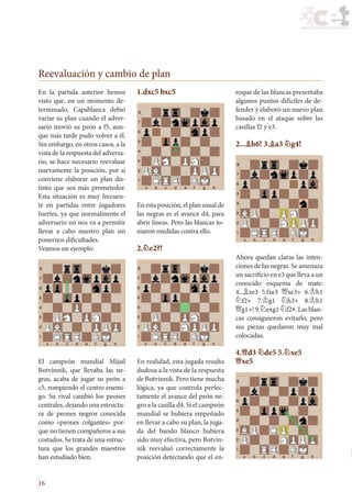 16
En la partida anterior hemos
visto que, en un momento de-
terminado, Capablanca debió
variar su plan cuando el adver-
sario movió su peón a f5, aun-
que más tarde pudo volver a él.
Sin embargo, en otros casos, a la
vista de la respuesta del adversa-
rio, se hace necesario reevaluar
nuevamente la posición, por si
conviene elaborar un plan dis-
tinto que sea más prometedor.
Esta situación es muy frecuen-
te en partidas entre jugadores
fuertes, ya que normalmente el
adversario no nos va a permitir
llevar a cabo nuestro plan sin
ponernos dificultades.
Veamos un ejemplo:
El campeón mundial Mijaíl
Botvínnik, que llevaba las ne-
gras, acaba de jugar su peón a
c5, rompiendo el centro enemi-
go. Su rival cambió los peones
centrales, dejando una estructu-
ra de peones negros conocida
como «peones colgantes» por-
que no tienen compañeros a sus
costados. Se trata de una estruc-
tura que los grandes maestros
han estudiado bien.
1.dxc5 bxc5
En esta posición, el plan usual de
las negras es el avance d4, para
abrir líneas. Pero las blancas to-
maron medidas contra ello.
2.¤e2?!
En realidad, esta jugada resulta
dudosa a la vista de la respuesta
de Botvínnik. Pero tiene mucha
lógica, ya que controla perfec-
tamente el avance del peón ne-
gro a la casilla d4. Si el campeón
mundial se hubiera empeñado
en llevar a cabo su plan, la juga-
da del bando blanco hubiera
sido muy efectiva, pero Botvín-
nik reevaluó correctamente la
posición detectando que el en-
roque de las blancas presentaba
algunos puntos difíciles de de-
fender y elaboró un nuevo plan
basado en el ataque sobre las
casillas f2 y e3.
2...¥h6! 3.¥a3 ¤g4!
Ahora quedan claras las inten-
ciones de las negras. Se amenaza
un sacrificio en e3 que lleva a un
conocido esquema de mate:
4...¥xe3 5.fxe3 £xe3+ 6.¢h1
¤f2+ 7.¢g1 ¤h3+ 8.¢h1
£g1+! 9.¤exg1 ¤f2#. Las blan-
cas consiguieron evitarlo, pero
sus piezas quedaron muy mal
colocadas.
4.£d3 ¤de5 5.¤xe5
£xe5
Reevaluación y cambio de plan
23_Ajedrez.indd 16 06/07/11 12:15
 