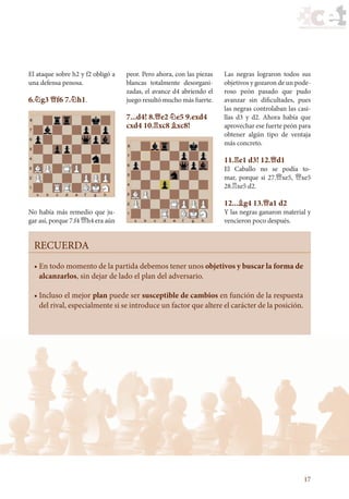 17
• 
En todo momento de la partida debemos tener unos objetivos y buscar la forma de
alcanzarlos, sin dejar de lado el plan del adversario.
• 
Incluso el mejor plan puede ser susceptible de cambios en función de la respuesta
del rival, especialmente si se introduce un factor que altere el carácter de la posición.
RECUERDA
El ataque sobre h2 y f2 obligó a
una defensa penosa.
6.¤g3 £f6 7.¤h1.
No había más remedio que ju-
gar así, porque 7.f4 £h4 era aún
peor. Pero ahora, con las piezas
blancas totalmente desorgani-
zadas, el avance d4 abriendo el
juego resultó mucho más fuerte.
7...d4! 8.£e2 ¤e5 9.exd4
cxd4 10.¦xc8 ¥xc8!
Las negras lograron todos sus
objetivos y gozaron de un pode-
roso peón pasado que pudo
avanzar sin dificultades, pues
las negras controlaban las casi-
llas d3 y d2. Ahora había que
aprovechar ese fuerte peón para
obtener algún tipo de ventaja
más concreto.
11.¦e1 d3! 12.£d1
El Caballo no se podía to-
mar, porque si 27.£xe5, £xe5
28.¦xe5 d2.
12...¥g4 13.£a1 d2
Y las negras ganaron material y
vencieron poco después.
23_Ajedrez.indd 17 06/07/11 12:15
 