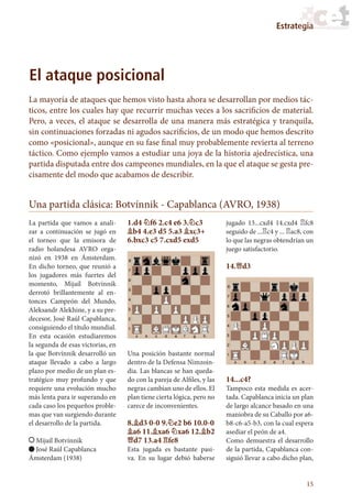 15
La partida que vamos a anali-
zar a continuación se jugó en
el torneo que la emisora de
radio holandesa AVRO orga-
nizó en 1938 en Ámsterdam.
En dicho torneo, que reunió a
los jugadores más fuertes del
momento, Mijaíl Botvínnik
derrotó brillantemente al en-
tonces Campeón del Mundo,
Aleksandr Alekhine, y a su pre-
decesor, José Raúl Capablanca,
consiguiendo el título mundial.
En esta ocasión estudiaremos
la segunda de esas victorias, en
la que Botvínnik desarrolló un
ataque llevado a cabo a largo
plazo por medio de un plan es-
tratégico muy profundo y que
requiere una evolución mucho
más lenta para ir superando en
cada caso los pequeños proble-
mas que van surgiendo durante
el desarrollo de la partida.
Mijaíl Botvínnik
José Raúl Capablanca
Ámsterdam (1938)
1.d4 ¤f6 2.c4 e6 3.¤c3
¥b4 4.e3 d5 5.a3 ¥xc3+
6.bxc3 c5 7.cxd5 exd5
Una posición bastante normal
dentro de la Defensa Nimzoin-
dia. Las blancas se han queda-
do con la pareja de Alfiles, y las
negras cambian uno de ellos. El
plan tiene cierta lógica, pero no
carece de inconvenientes.
8.¥d3 0-0 9.¤e2 b6 10.0-0
¥a6 11.¥xa6 ¤xa6 12.¥b2
£d7 13.a4 ¦fe8
Esta jugada es bastante pasi-
va. En su lugar debió haberse
jugado 13...cxd4 14.cxd4 ¦fc8
seguido de ...¦c4 y ... ¦ac8, con
lo que las negras obtendrían un
juego satisfactorio.
14.£d3
14...c4?
Tampoco esta medida es acer-
tada. Capablanca inicia un plan
de largo alcance basado en una
maniobra de su Caballo por a6-
b8-c6-a5-b3, con la cual espera
asediar el peón de a4.
Como demuestra el desarrollo
de la partida, Capablanca con-
siguió llevar a cabo dicho plan,
La mayoría de ataques que hemos visto hasta ahora se desarrollan por medios tác-
ticos, entre los cuales hay que recurrir muchas veces a los sacrificios de material.
Pero, a veces, el ataque se desarrolla de una manera más estratégica y tranquila,
sin continuaciones forzadas ni agudos sacrificios, de un modo que hemos descrito
como «posicional», aunque en su fase final muy probablemente revierta al terreno
táctico. Como ejemplo vamos a estudiar una joya de la historia ajedrecística, una
partida disputada entre dos campeones mundiales, en la que el ataque se gesta pre-
cisamente del modo que acabamos de describir.
Una partida clásica: Botvínnik - Capablanca (AVRO, 1938)
El ataque posicional
Estrategia
39_Ajedrez.indd 15 27/10/11 15:34
 