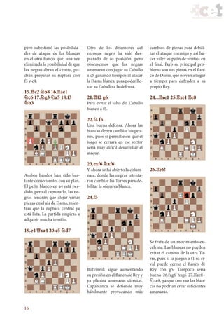 16
pero subestimó las posibilida-
des de ataque de las blancas
en el otro flanco, que, una vez
eliminada la posibilidad de que
las negras abran el centro, po-
drán preparar su ruptura con
f3 y e4.
15.£c2 ¤b8 16.¦ae1
¤c6 17.¤g3 ¤a5 18.f3
¤b3
Ambos bandos han sido bas-
tante consecuentes con su plan.
El peón blanco en a4 está per-
dido, pero al capturarlo, las ne-
gras tendrán que alejar varias
piezas en el ala de Dama, mien-
tras que la ruptura central ya
está lista. La partida empieza a
adquirir mucha tensión.
19.e4 £xa4 20.e5 ¤d7
Otro de los defensores del
enroque negro ha sido des-
plazado de su posición, pero
observemos que las negras
amenazan con jugar su Caballo
a c5 ganando tiempos al atacar
la Dama blanca, para poder lle-
var su Caballo a la defensa.
21.£f2 g6
Para evitar el salto del Caballo
blanco a f5.
22.f4 f5
Una buena defensa. Ahora las
blancas deben cambiar los peo-
nes, pues si permitiesen que el
juego se cerrara en ese sector
sería muy difícil desarrollar el
ataque.
23.exf6 ¤xf6
Y ahora se ha abierto la colum-
na e, donde las negras intenta-
rán cambiar las Torres para de-
bilitar la ofensiva blanca.
24.f5
Botvínnik sigue aumentando
su presión en el flanco de Rey y
ya plantea amenazas directas.
Capablanca se defiende muy
hábilmente provocando más
cambios de piezas para debili-
tar el ataque enemigo y así ha-
cer valer su peón de ventaja en
el final. Pero su principal pro-
blema son sus piezas en el flan-
co de Dama, que no van a llegar
a tiempo para defender a su
propio Rey.
24...¦xe1 25.¦xe1 ¦e8
26.¦e6!
Se trata de un movimiento ex-
celente. Las blancas no pueden
evitar el cambio de la otra To-
rre, pues si la juegan a f1 su ri-
val puede cerrar el flanco de
Rey con g5. Tampoco sería
bueno 26.fxg6 hxg6 27.¦xe8+
¤xe8, ya que con eso las blan-
cas no podrían crear suficientes
amenazas.
39_Ajedrez.indd 16 27/10/11 15:34
 