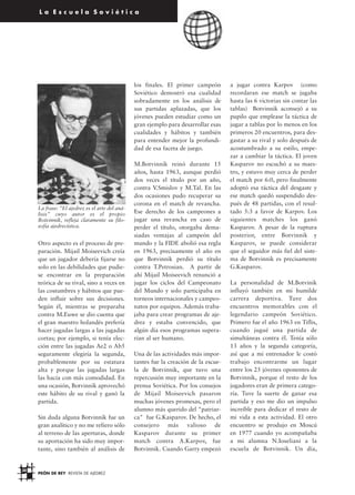 PEÓN DE REY REVISTA DE AJEDREZ
30
L a E s c u e l a S o v i é t i c a
Otro aspecto es el proceso de pre-
paración. Mijail Moiseevich creía
que un jugador debería fijarse no
solo en las debilidades que pudie-
se encontrar en la preparación
teórica de su rival, sino a veces en
las costumbres y hábitos que pue-
den influir sobre sus decisiones.
Según él, mientras se preparaba
contra M.Euwe se dio cuenta que
el gran maestro holandés prefería
hacer jugadas largas a las jugadas
cortas; por ejemplo, si tenía elec-
ción entre las jugadas Ae2 o Ab5
seguramente elegiría la segunda,
probablemente por su estatura
alta y porque las jugadas largas
las hacía con más comodidad. En
una ocasión, Botvinnik aprovechó
este hábito de su rival y ganó la
partida.
Sin duda alguna Botvinnik fue un
gran analítico y no me refiero sólo
al terreno de las aperturas, donde
su aportación ha sido muy impor-
tante, sino también al análisis de
los finales. El primer campeón
Soviético demostró esa cualidad
sobradamente en los análisis de
sus partidas aplazadas, que los
jóvenes pueden estudiar como un
gran ejemplo para desarrollar esas
cualidades y hábitos y también
para entender mejor la profundi-
dad de esa faceta de juego.
M.Botvinnik reinó durante 15
años, hasta 1963, aunque perdió
dos veces el título por un año,
contra V.Smislov y M.Tal. En las
dos ocasiones pudo recuperar su
corona en el match de revancha.
Ese derecho de los campeones a
jugar una revancha en caso de
perder el título, otorgaba dema-
siadas ventajas al campeón del
mundo y la FIDE abolió esa regla
en 1963, precisamente el año en
que Botvinnik perdió su título
contra T.Petrosian. A partir de
ahí Mijail Moiseevich renunció a
jugar los ciclos del Campeonato
del Mundo y solo participaba en
torneos internacionales y campeo-
natos por equipos. Además traba-
jaba para crear programas de aje-
drez y estaba convencido, que
algún día esos programas supera-
rían al ser humano.
Una de las actividades más impor-
tantes fue la creación de la escue-
la de Botvinnik, que tuvo una
repercusión muy importante en la
prensa Soviética. Por los consejos
de Mijail Moiseevich pasaron
muchas jóvenes promesas, pero el
alumno más querido del patriar-
ca fue G.Kasparov. De hecho, el
consejero más valioso de
Kasparov durante su primer
match contra A.Karpov, fue
Botvinnik. Cuando Garry empezó
a jugar contra Karpov (como
recordaran ese match se jugaba
hasta las 6 victorias sin contar las
tablas) Botvinnik aconsejó a su
pupilo que emplease la táctica de
jugar a tablas por lo menos en los
primeros 20 encuentros, para des-
gastar a su rival y solo después de
acostumbrado a su estilo, empe-
zar a cambiar la táctica. El joven
Kasparov no escuchó a su maes-
tro, y estuvo muy cerca de perder
el match por 6:0, pero finalmente
adoptó esa táctica del desgaste y
ese match quedó suspendido des-
pués de 48 partidas, con el resul-
tado 5:3 a favor de Karpov. Los
siguientes matches los ganó
Kasparov. A pesar de la ruptura
posterior, entre Botvinnik y
Kasparov, se puede considerar
que el seguidor más fiel del siste-
ma de Botvinnik es precisamente
G.Kasparov.
La personalidad de M.Botvinik
influyó también en mi humilde
carrera deportiva. Tuve dos
encuentros memorables con el
legendario campeón Soviético.
Primero fue el año 1963 en Tiflis,
cuando jugué una partida de
simultáneas contra él. Tenía sólo
13 años y la segunda categoría,
así que a mi entrenador le costó
trabajo encontrarme un lugar
entre los 25 jóvenes oponentes de
Botvinnik, porque el resto de los
jugadores eran de primera catego-
ría. Tuve la suerte de ganar esa
partida y eso me dio un impulso
increíble para dedicar el resto de
mi vida a esta actividad. El otro
encuentro se produjo en Moscú
en 1977 cuando yo acompañaba
a mi alumna N.Ioseliani a la
escuela de Botvinnik. Un día,
La frase: ”El ajedrez es el arte del aná-
lisis” cuyo autor es el propio
Botvinnik, refleja claramente su filo-
sofía ajedrecística.
 