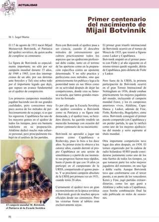 El 17 de agosto de 1911 nació Mijail
Moiseevich Botvinnik, el Patriarca
del ajedrez soviético, de quien acaba
de cumplirse su centenario.
La figura de Botvinnik es especial-
mente importante, no sólo por ser
campeón mundial durante 15 años,
de 1948 a 1963, (con dos interrup-
ciones de un año, por sus derrotas
ante Smyslov y Tal) sino sobre todo
por el importante legado que dejó,
que supuso un avance fundamental
en el ajedrez de competición.
Los primeros campeones mundiales
jugaban haciendo uso de sus grandes
cualidades, pero conocemos muy
poco acerca de los métodos de per-
feccionamiento de su juego, si es que
los siguieron. Capablanca fue uno de
los mayores genios en el ajedrez de
todos los tiempos, pero era bastante
indolente en su preparación.
Alekhine dedicó mucho más esfuer-
zo personal, pero principalmente tra-
bajó en el análisis de las partidas.
Pero con Botvinnik el ajedrez pasa a
ser ciencia, cuando él descubre
métodos de entrenamiento que
cubren prácticamente todos los
aspectos que un ajedrecista profesio-
nal debe cuidar, tanto en el terreno
de las aperturas como en la prepara-
ción específica contra un oponente
determinado. Y no sólo practica y
perfecciona esos métodos, sino que
posteriormente los publica y lega a la
posteridad tanto en sus libros como
en su actividad después de dejar las
competiciones, donde crea su famo-
sa escuela, que tantos grandes maes-
tros ha formado.
Es por ello que la Escuela Soviética
de ajedrez considera a Botvinnik
como su Patriarca y su figura más
destacada, y el ajedrez ruso, su here-
dero directo, ha querido rendirle un
merecido homenaje con ocasión del
primer centenario de su nacimiento.
Botvinnik no aprendió a jugar tan
pronto como Capablanca o
Reshevsky, pues lo hizo a los doce
años. Su primer éxito lo obtuvo a los
catorce años, cuando derrotó al pro-
pio Capablanca en una sesión de
simultáneas y a partir de ese momen-
to sus progresos fueron muy rápidos,
hasta el punto de que con 16 años ya
participó en el campeonato de la
URSS, compartiendo el quinto pues-
to. Y se proclamó campeón absoluto
de la URSS por primera vez en 1931,
cuando tenía 20 años.
Ciertamente el ajedrez tuvo un gran
reconocimiento en la época soviética
y Botvinnik gozó de muchos apoyos
oficiales desde sus comienzos. Pero
las victorias frente al tablero eran
exclusivamente suyas.
El primer gran triunfo internacional
de Botvinnik ocurrió en el torneo de
Moscú de 1935, que reunió a figuras
como Lasker y Capablanca.
Botvinnik empató en el primer pues-
to con Flohr y al año siguiente en el
mismo torneo quedó segundo, detrás
de Capablanca, pero delante de Flohr
y Lasker.
Pero fuera de la URSS, la primera
participación de Botvinnik ocurrió
en el gran Torneo Intenacional de
Nottingham en 1936, donde estaban
prácticamente los mejores jugadores
del mundo, incluyendo el campeón
mundial Euwe, y los ex campeones
anteriores vivos, Alekhine, Capa-
blanca y Lasker, además de Fine,
Flohr, Reshevsky, Bogoljubov, entre
otros. Botvinnik consiguió el primer
puesto compartido con Capablanca y
sin perder partida, lo que le ratificó
como uno de los mejores ajedrecis-
tas del mundo y serio aspirante al
título mundial.
Otra importante competición tuvo
lugar dos años después, en 1938. El
torneo organizado por la cadena de
radio holandesa AVRO puede consi-
derarse justamente como uno de los
más fuertes de todos los tiempos, ya
que tomaron parte los ocho mejores
jugadores del momento, en una liga
a doble vuelta. Aunque Botvinnik
tuvo que conformarse con el tercer
puesto, a un punto de los vencedores
Keres y Fine, jugó partidas extraor-
dinarias, como las que ganó a
Alekhine y sobre todo a Capablanca,
cuya bonita combinación final ha
sido publicada en miles de ocasio-
nes.
ACTUALIDAD
70
Primer centenario
del nacimiento de
Mijail Botvinnik
M. I. Ángel Martín
El campeón mundial M. Botvinnik,
el Patriarca de la Escuela Soviética
 