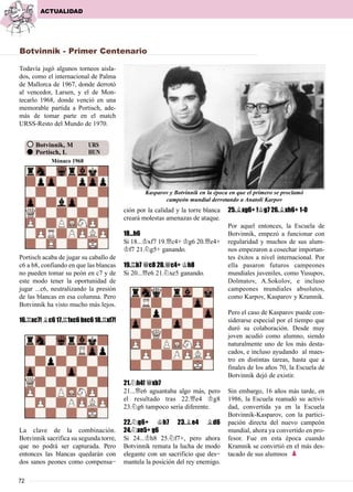 72
Todavía jugó algunos torneos aisla-
dos, como el internacional de Palma
de Mallorca de 1967, donde derrotó
al vencedor, Larsen, y el de Mon-
tecarlo 1968, donde venció en una
memorable partida a Portisch, ade-
más de tomar parte en el match
URSS-Resto del Mundo de 1970.
Portisch acaba de jugar su caballo de
c6 a b8, confiando en que las blancas
no pueden tomar su peón en c7 y de
este modo tener la oportunidad de
jugar ...c6, neutralizando la presión
de las blancas en esa columna. Pero
Botvinnik ha visto mucho más lejos.
16.¦xc7! ¥c6 17.¦1xc6 bxc6 18.¦xf7!
La clave de la combinación.
Botvinnik sacrifica su segunda torre,
que no podrá ser capturada. Pero
entonces las blancas quedarán con
dos sanos peones como compensa-
ción por la calidad y la torre blanca
creará molestas amenazas de ataque.
18...h6
Si 18...¢xf7 19.£c4+ ¢g6 20.£e4+
¢f7 21.¤g5+ ganando.
19.¦b7 £c8 20.£c4+ ¢h8
Si 20...£e6 21.¤xe5 ganando.
21.¤h4! £xb7
21...£e6 aguantaba algo más, pero
el resultado tras 22.£e4 ¢g8
23.¤g6 tampoco sería diferente.
22.¤g6+ ¢h7 23.¥e4 ¥d6
24.¤xe5+ g6
Si 24...¢h8 25.¤f7+, pero ahora
Botvinnik remata la lucha de modo
elegante con un sacrificio que des-
mantela la posición del rey enemigo.
25.¥xg6+ !¢g7 26.¥xh6+ 1-0
Por aquel entonces, la Escuela de
Botvinnik, empezó a funcionar con
regularidad y muchos de sus alum-
nos empezaron a cosechar importan-
tes éxitos a nivel internacional. Por
ella pasaron futuros campeones
mundiales juveniles, como Yusupov,
Dolmatov, A.Sokolov, e incluso
campeones mundiales absolutos,
como Karpov, Kasparov y Kramnik.
Pero el caso de Kasparov puede con-
siderarse especial por el tiempo que
duró su colaboración. Desde muy
joven acudió como alumno, siendo
naturalmente uno de los más desta-
cados, e incluso ayudando al maes-
tro en distintas tareas, hasta que a
finales de los años 70, la Escuela de
Botvinnik dejó de existir.
Sin embargo, 16 años más tarde, en
1986, la Escuela reanudó su activi-
dad, convertida ya en la Escuela
Botvinnik-Kasparov, con la partici-
pación directa del nuevo campeón
mundial, ahora ya convertido en pro-
fesor. Fue en esta época cuando
Kramnik se convirtió en el más des-
tacado de sus alumnos p
ACTUALIDAD
Botvinnik - Primer Centenario
Kasparov y Botvinnik en la época en que el primero se proclamó
campeón mundial derrotando a Anatoli Karpov
Mónaco 1968
Botvinnik, M URS
Portisch, L HUN
 