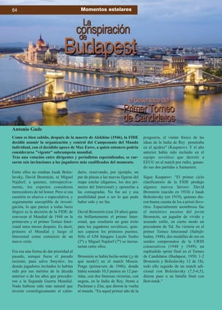 Entre ellos no estaban Isaak Boles-
lavsky, David Bronstein, ni Miguel
Najdorf, a quienes, retrospectiva-
mente, los expertos consideran
merecedores de tal honor. Pero si esa
cuestión es elusiva o especulativa, y
seguramente susceptible de investi-
gación, lo que parece a todas luces
ilógico es la decisión de la FIDE de
convocar el Mundial de 1948 en la
primavera y el primer Torneo Inter-
zonal unos meses después. Es decir,
primero el Mundial y luego el
Interzonal como comienzo de un
nuevo ciclo.
Era esa una forma de dar prioridad al
pasado, aunque fuese el pasado
reciente, pues salvo Smyslov, los
demás jugadores invitados lo habían
sido por sus méritos de la década
anterior o de los años que precedie-
ron a la Segunda Guerra Mundial.
Nada hubiese sido más natural que
invertir cronológicamente el calen-
dario, reservando, por ejemplo, un
par de plazas a las nuevas figuras del
mapa estelar (digamos, los dos pri-
meros del Interzonal) y oponerlas a
las consagradas. No fue así y esa
posibilidad pasó a ser lo que pudo
haber sido y no fue.
David Bronstein (con 24 años) gana-
ría brillantemente el primer Inter-
zonal, que resultaría un gran éxito
para los jugadores soviéticos, quie-
nes coparon los primeros puestos.
Sólo el GM húngaro Laszlo Szabo
(2º) y Miguel Najdorf (7º) se incrus-
tarían entre ellos.
Bronstein se había hecho notar (¡y de
qué modo!) en el match Moscú-
Praga (primavera de 1946), donde
había sumado 10,5 puntos en 12 par-
tidas, con dos famosas victorias, con
negras, en la India de Rey, frente a
Pachman y Zita, que dieron la vuelta
al mundo. En aquel primer año de la
posguerra, el viento fresco de las
ideas de la India de Rey penetraba
en el ajedrez (Kasparov). Y el año
anterior había sido incluido en el
equipo soviético que derrotó a
EEUU en el match por radio, ganan-
do sus dos partidas a Santasiere.
Sigue Kasparov: El primer ciclo
clasificatorio de la FIDE produjo
algunos nuevos héroes: David
Bronstein (nacido en 1924) e Isaak
Boleslavsky (en 1919), quienes die-
ron buena cuenta de los a priori favo-
ritos. Especialmente asombroso fue
el meteórico ascenso del joven
Bronstein, un jugador de vívido y
acusado estilo, en cierto modo un
precedente de Tal. Su victoria en el
primer Torneo Interzonal (Saltsjö-
baden, 1948), dos medallas de oro en
sendos campeonatos de la URSS
consecutivos (1948 y 1949), un
espléndido sprint final en el Torneo
de Candidatos (Budapest, 1950; 1-2
Bronstein y Boleslavsky 12 de 18),
todo ello seguido de un match adi-
cional con Boleslavsky (7,5-6,5),
dieron paso a su batalla final con
Botvinnik.
Como es bien sabido, después de la muerte de Alekhine (1946), la FIDE
decidió asumir la organización y control del Campeonato del Mundo
individual, con el decidido apoyo de Max Euwe, a quien entonces podría
considerarse vigente subcampeón mundial.
Tras una votación entre dirigentes y periodistas especializados, se cur-
saron seis invitaciones a los jugadores más cualificados del momento.
Antonio Gude
64 Momentos estelares
 