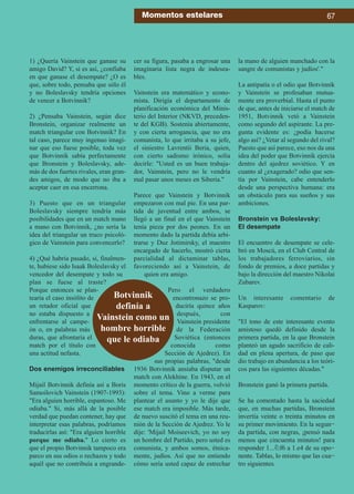 1) ¿Quería Vainstein que ganase su
amigo David? Y, si es así, ¿confiaba
en que ganase el desempate? ¿O es
que, sobre todo, pensaba que sólo él
y no Boleslavsky tendría opciones
de vencer a Botvinnik?
2) ¿Pensaba Vainstein, según dice
Bronstein, organizar realmente un
match triangular con Botvinnik? En
tal caso, parece muy ingenuo imagi-
nar que eso fuese posible, toda vez
que Botvinnik sabía perfectamente
que Bronstein y Boleslavsky, ade-
más de dos fuertes rivales, eran gran-
des amigos, de modo que no iba a
aceptar caer en esa encerrona.
3) Puesto que en un triangular
Boleslavsky siempre tendría más
posibilidades que en un match mano
a mano con Botvinnik, ¿no sería la
idea del triangular un truco psicoló-
gico de Vainstein para convencerlo?
4) ¿Qué habría pasado, si, finalmen-
te, hubiese sido Isaak Boleslavsky el
vencedor del desempate y todo su
plan se fuese al traste?
Porque entonces se plan-
tearía el caso insólito de
un retador oficial que
no estaba dispuesto a
enfrentarse al campe-
ón o, en palabras más
duras, que afrontaría el
match por el título con
una actitud nefasta.
Dos enemigos irreconciliables
Mijail Botvinnik definía así a Boris
Samoilovich Vainstein (1907-1993):
Era alguien horrible, espantoso. Me
odiaba. Si, más allá de la posible
verdad que puedan contener, hay que
interpretar esas palabras, podríamos
traducirlas así: Era alguien horrible
porque me odiaba. Lo cierto es
que el propio Botvinnik tampoco era
parco en sus odios o rechazos y todo
aquél que no contribuía a engrande-
cer su figura, pasaba a engrosar una
imaginaria lista negra de indesea-
bles.
Vainstein era matemático y econo-
mista. Dirigía el departamento de
planificación económica del Minis-
terio del Interior (NKVD, preceden-
te del KGB). Sostenía abiertamente,
y con cierta arrogancia, que no era
comunista, lo que irritaba a su jefe,
el siniestro Lavrentii Beria, quien,
con cierto sadismo irónico, solía
decirle: Usted es un buen trabaja-
dor, Vainstein, pero no le vendría
mal pasar unos meses en Siberia.
Parece que Vainstein y Botvinnik
empezaron con mal pie. En una par-
tida de juventud entre ambos, se
llegó a un final en el que Vainstein
tenía pieza por dos peones. En un
momento dado la partida debía arbi-
trarse y Duz Jotimirsky, el maestro
encargado de hacerlo, mostró cierta
parcialidad al dictaminar tablas,
favoreciendo así a Vainstein, de
quien era amigo.
Pero el verdadero
encontronazo se pro-
duciría quince años
después, con
Vainstein presidente
de la Federación
Soviética (entonces
conocida como
Sección de Ajedrez). En
sus propias palabras, desde
1936 Botvinnik ansiaba disputar un
match con Alekhine. En 1943, en el
momento crítico de la guerra, volvió
sobre el tema. Vino a verme para
plantear el asunto y yo le dije que
ese match era imposible. Más tarde,
de nuevo suscitó el tema en una reu-
nión de la Sección de Ajedrez. Yo le
dije: 'Mijail Moiseevich, yo no soy
un hombre del Partido, pero usted es
comunista, y ambos somos, étnica-
mente, judíos. Así que no entiendo
cómo sería usted capaz de estrechar
la mano de alguien manchado con la
sangre de comunistas y judíos'.
La antipatía o el odio que Botvinnik
y Vainstein se profesaban mutua-
mente era proverbial. Hasta el punto
de que, antes de iniciarse el match de
1951, Botvinnik vetó a Vainstein
como segundo del aspirante. La pre-
gunta evidente es: ¿podía hacerse
algo así? ¿Vetar al segundo del rival?
Puesto que así parece, eso nos da una
idea del poder que Botvinnik ejercía
dentro del ajedrez soviético. Y en
cuanto al ¿exagerado? odio que sen-
tía por Vainstein, cabe entenderlo
desde una perspectiva humana: era
un obstáculo para sus sueños y sus
ambiciones.
Bronstein vs Boleslavsky:
El desempate
El encuentro de desempate se cele-
bró en Moscú, en el Club Central de
los trabajadores ferroviarios, sin
fondo de premios, a doce partidas y
bajo la dirección del maestro Nikolai
Zubarev.
Un interesante comentario de
Kasparov:
El tono de este interesante evento
amistoso quedó definido desde la
primera partida, en la que Bronstein
planteó un agudo sacrificio de cali-
dad en plena apertura, de paso que
dio trabajo en abundancia a los teóri-
cos para las siguientes décadas.
Bronstein ganó la primera partida.
Se ha comentado hasta la saciedad
que, en muchas partidas, Bronstein
invertía veinte o treinta minutos en
su primer movimiento. En la segun-
da partida, con negras, ¡pensó nada
menos que cincuenta minutos! para
responder 1...¤f6 a 1.e4 de su opo-
nente. Tablas, lo mismo que las cua-
tro siguientes.
Momentos estelares 67
Botvinnik
definía a
Vainstein como un
hombre horrible
que le odiaba
 