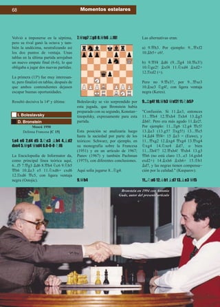 Volvió a imponerse en la séptima,
pero su rival ganó la octava y tam-
bién la undécima, neutralizando así
los dos puntos de ventaja. Unas
tablas en la última partida arrojaban
un nuevo empate final (6-6), lo que
obligaba a jugar dos nuevas partidas.
La primera (13ª) fue muy interesan-
te, pero finalizó en tablas, después de
que ambos contendientes dejasen
escapar buenas oportunidades.
Resultó decisiva la 14ª y última:
1.e4 e6 2.d4 d5 3.¤c3 ¥b4 4.¥d2
dxe4 5.£g4 £xd4 6.0-0-0 ¤f6
La Enciclopedia de Informator da,
como principal línea teórica aquí,
6...f5 7.£g3 ¥d6 8.£h4 ¤c6 9.¤b5
£b6 10.¥c3 e5 11.¤xd6+ cxd6
12.¦xd6 £c5, con ligera ventaja
negra (Ostojic).
7.£xg7 ¦g8 8.£h6 ¥f8!
Boleslavsky se vio sorprendido por
esta jugada, que Bronstein había
preparado con su segundo, Konstan-
tinopolsky, expresamente para esta
partida.
Esta posición se analizaría luego
hasta la saciedad por parte de los
teóricos: Schwarz, por ejemplo, en
su monografía sobre la Francesa
(1951) y en un artículo de 1967;
Panov (1967) y también Pachman
(1975), con diferentes conclusiones.
Aquí solía jugarse 8...¤g4.
9.£h4
Las alternativas eran:
a) 9.£h3. Por ejemplo: 9...£xf2
10.¥b5+ c6!.
b) 9.£f4 ¥d6 (9...¦g4 10.£e3!)
10.¤ge2! ¥xf4 11.¤xd4 ¥xd2+
12.¦xd2 (=).
Pero no 9.£e3?, por 9...£xe3
10.¥xe3 ¤g4!, con ligera ventaja
negra (Keres).
9...¦g4! 10.£h3 £xf2! 11.¤b5?
Confusión. Si 11.¥e3, entonces
11...£h4 12.£xh4 ¦xh4 13.¥g5
¥h6!. Pero era más agudo 11.¥e2!.
Por ejemplo: 11...¦g6 12.g4 £c5!
13.¥e3 (13.g5? ¦xg5!) 13...£e5
14.¥d4 £f4+ 15 ¥e3 = (Euwe), y
11...£xg2 12.¥xg4 £xg4 13.£xg4
¤xg4 14.¤xe4 ¥d7, o bien
11...¦h4!? 12.£xh4! £xh4 13.g3
£h6 (no está claro 13...e3 14.gxh4
exd2+) 14.¥xh6 ¥xh6+ 15.¢b1
¥d7, y las negras tienen compensa-
ción por la calidad. (Kasparov).
11...¤a6 12.¢b1 ¥d7 13.¥e3 £f5
68 Momentos estelares
D. Bronstein
I. Boleslavsky
Moscú 1950
Defensa Francesa [C 15]
Bronstein en 1994 con Antonio
Gude, autor del presente artículo
 