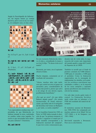 Según la Enciclopedia de Informa-
tor, las negras tienen ya ventaja
decisiva, pero si no es así, la venta-
ja, en cualquier caso, es muy clara.
14.¤d4
No 14.¤xa7?, por 14...¤d5 15.¥d4
c5.
14...£g6 15.¤b3 ¤b4 16.¤e2 ¤fd5
17.¤c3
Si 17.¥c1, 17...e3! 18.¤ed4 e5
(Pachman).
17...¤xc3+ 18.bxc3 ¤d5 19.¥d4
¦g5! 20.g4 e5 21.¥f2 ¥xg4 22.¦xd5
¥xh3 23.¥xh3 ¦d8 24.¦xd8+ ¢xd8
25.¦d1+ ¥d6 26.¥e3 f5 27.¤c5 f4
28.¤e6+ ¢e7
Los espectadores estaban muy sor-
prendidos de que Boleslavsky no
hubiese tomado la torre, realizando,
en cambio, todas estas jugadas. La
razón es que necesitaba unos minu-
tos para calmarse (Vainstein).
29.¥xa7 ¦h5 1-0
En este momento Boleslavsky detu-
vo el reloj y, extendiendo la mano a
su rival, le dijo: Te deseo éxito en el
match.
Bronstein, por tanto, era el aspirante
oficial al título.
Mucho después, comentaría así el
resultado del encuentro:
Ahora, muchos años más tarde,
creo que cometí un error al ganar ese
encuentro; pero, considerándolo de
forma más positiva, pienso que salvé
a mi amigo de una derrota segura,
posiblemente humillante.
¿Por qué un error? ¿Es que debía
haberse dejado ganar? ¿No estaría
reconociendo, de forma subcons-
ciente, que había sido él el instigador
del desenlace del torneo en Budapest
y, por tanto, se sentía culpable?
En la Asamblea General de 1949, en
París, la FIDE había tomado la deci-
sión de que en primera instancia, el
derecho a organizar el match por el
título mundial corresponderá a la
federación nacional del campeón,
lo que tuvo como consecuencia que,
durante más de veinte años, la orga-
nización del evento más importante
del mundo quedó a cargo del Comité
de Deportes de la URSS.
También se acordó que el fondo de
premios constaría de 8.000 dólares:
5.000 para el vencedor y 3.000 para
el perdedor. Como la federación
organizadora era la encargada de
implementar los detalles, en la prác-
tica los soviéticos convirtieron esas
cantidades a rublos y en la mayoría
de los casos campeón y aspirante
apenas percibieron una mínima frac-
ción de las mismas.
Un solo dato revela quién tenía el
control. La Federación Soviética
tardó veinte días en informar a la
FIDE del resultado del match de de-
sempate.
El meteórico ascenso de Bronstein
(en 1948-1950) fue comparado por
muchos autores al de Mijail Tal (en
1957-1960) y al de Kasparov (en
1981-1984).
Botvinnik esperaba a Bronstein.
Pero esa es otra historia.
Momentos estelares 69
El encuentro con Botvinnik cambió
para siempre el destino de Bronstein,
que vió esfumarse en el último momento
su sueño de ser campeón mundial
 