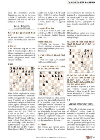 salía del anteúltimo puesto.
Suponemos que ya no tuvo que
trabajar el miércoles, según se
desprende del artículo del BCM
citado en la crónica.
Euwe - Botvínnik
Defensa Grünfeld [D96]
1.d4 ¤f6 2.c4 g6 3.¤c3 d5 4.¤f3
¥g7
La Variante Moscú. Precisamente
contra su creador, toda una deci-
sión.
5.£b3 c6
A la Schlechter. Hoy en día casi
todo el mundo juega 5...dxc4. El
blanco consigue un centro de peo-
nes, pero su dama está algo incó-
moda. Cada partida intenta resol-
ver qué vale más.
6.¥f4
Flohr había empleado la misma
línea contra Reshevsky en la sexta
ronda, consiguiendo buena posi-
ción. E insistirá en la penúltima
ronda contra el propio Botvínnik,
quien jugará entonces la misma
variante con blancas y con negras,
dos días seguidos. Otras continua-
ciones son: 6.e3 0–0 7.¥d2 e6
8.¥d3 b6 (8...¤bd7 1–0. Fine –
Lilienthal. Moscú, 1937) 9.0–0 ¥b7
10.¦ad1 ¤bd7 11.cxd5 exd5 12.e4
dxe4 13.¤xe4 ¤xe4 14.¥xe4 ¤f6
1–0. Reshevsky – Flohr. Ronda 6. Y
también contra 6.¥g5 dxc4 7.£xc4
h6 8.¥d2 ¥e6 1/2–1/2. Feigins –
Flohr. Kemeri, 1939. Y, ﬁnalmente,
6.cxd5 cxd5 7.¥g5 e6 8.e4!? dxe4
9.¥b5+ ¢f8?! (por qué no 9...¥d7)
10.¤xe4, y pese a su ventaja,
Botvínnik no conseguirá quebrar
a Flohr. Tablas en 34 jugadas
(ronda 13).
6...dxc4 7.£xc4 ¥e6
7...0–0 8.e4 ¤bd7 9.¥e2 ¤b6
10.£d3 ¥e6 11.0–0 £c8 12.¦ac1²
0–1. Gershman - Najdorf. Buenos
Aires, 1939.
8.£d3 ¤d5 9.¥d2
—“Pérdida de tiempo. Con
9.¤xd5 cxd5 10.e3, el blanco man-
tiene la pequeña ventaja de salida”
(Ellerman).
9...¤b4 10.£b1 c5 11.dxc5 ¤8a6
12.e4
—“Pero no 12.a3 ¥b3 13.axb4
¤xb4, etc.”. (Ellerman).
12...¤xc5 13.¥b5+ ¥d7 14.0–0
0–0 15.¥e3 ¥xb5 16.¤xb5
Ahora Botvínnik se relaja, siente
que su rival ha perdido el control
de la posición y que las negras
están igual o mejor. Todavía en las
nubes por la inmortal que le había
hecho a Capablanca, ya cansado
por el agotador torneo, hace una
jugada que en principio provoca
una buena impresión visual, por-
que invade el campo de las blan-
cas. Pero es el error decisivo...
16...£d3?
Hay errores que cuestan caro...
Este en particular, deja al negro
sin posibilidades de remontar la
partida. Y se esfuman sus chances
de competir por el primer puesto.
16...¤e6 (Ellerman), 16...£b6 o
también 16...£a5. Cualquiera de
estas jugadas mantenía la igual-
dad.
17.¤c7
El holandés no soltará a su presa.
Conduce la fase técnica con preci-
sión y energía.
17...¤xe4 18.¤xa8 ¦xa8 19.¦d1
£xb1 20.¦axb1 e6 21.¦d7 b6
22.¦c1 ¥f8
23.¤e5 ¤d5 24.¤xf7 ¥e7 25.¤e5
¥f6 26.¤d3 ¤xe3 27.fxe3 ¥g5
28.¦cc7 ¥xe3+ 29.¢f1 ¤f6
30.¦xa7 ¦c8 31.¦g7+ ¢h8 32.¦gc7
¦d8 33.¤e5 ¦e8 34.¦e7
Dos victorias seguidas. Y al otro
día, viernes, negras contra
Reshevsky. Viaje corto, de unos
veinte kilómetros a Leiden, esta
vez no hay día de descanso.
1–0
VERSUS RESHEVSKY (R13)
—“Aprendió el ajedrez antes que
el alfabeto” —dice Euwe de
Reshevsky. Siguiendo el mismo
método que con los demás juga-
dores, en Meet the Masters traza
una cuidadosa historia de su
carrera, que voy a omitir para con-
centrarme en las apreciaciones de
su estilo. Nos cuenta Euwe que
Reshevsky estuvo presenciando su
r?-Wq-Trk?
Zpp?-ZppVlp
-?-?-?p?
?NSn-?-?-
-Sn-?P?-?
?-?-VLN?-
PZP-?-ZPPZP
TRQ?-?RMK-
rSnlWqk?-Tr
Zpp?-ZppVlp
-?p?-Snp?
?-?p?-?-
-?PZP-VL-?
?QSN-?N?-
PZP-?PZPPZP
TR-?-MKL?R
r?-?-Vlk?
Zp-?R?p?p
-Zp-?p?p?
?-?-?-?-
-Sn-?n?-?
?-?-VLN?-
PZP-?-ZPPZP
?-TR-?-MK-
CARLOS GARCÍA PALERMO
45
LA ACTUACIÓN DE MAX EUWE EN AVRO 1938
 