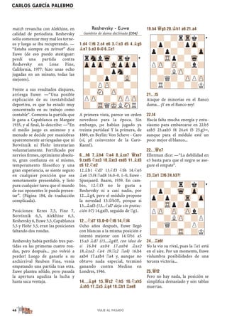match revancha con Alekhine, en
calidad de periodista. Reshevsky
solía comenzar muy mal los torne-
os y luego se iba recuperando. —
“Estaba siempre en zeitnot” dice
Euwe (de eso puedo atestiguar:
perdí una partida contra
Reshevsky en Lone Pine,
California, 1977: hizo unas ocho
jugadas en un minuto, todas las
mejores).
Frente a sus resultados dispares,
arriesga Euwe: —“Una posible
explicación de su inestabilidad
deportiva, es que ha estado muy
concentrado en su trabajo como
contable”. Comenta la partida que
le gana a Capablanca en Margate
1935, y al ﬁnal, lo describe: —“En
el medio juego es animoso y a
menudo se decide por maniobras
aparentemente arriesgadas que ni
Botvínnik ni Flohr intentarían
voluntariamente. Fortiﬁcado por
nervios ﬁrmes, optimismo absolu-
to, gran conﬁanza en sí mismo,
temperamento ﬁlosóﬁco y una
gran experiencia, se siente seguro
en cualquier posición que sea
remotamente presentable, y listo
para cualquier tarea que el mundo
de sus oponentes le pueda presen-
tar”. (Página 184, de traducción
complicada).
Posiciones: Keres 7,5, Fine 7,
Botvínnik 6,5, Alekhine 6,5,
Reshevsky 6, Euwe 5,5, Capablanca
5,5 y Flohr 3,5, eran las posiciones
faltando dos rondas.
Reshevsky había perdido tres par-
tidas en las primeras cuatro ron-
das, pero después... ¡no volvió a
perder! Luego de ganarle a su
archirrival Reuben Fine, venía
empatando una partida tras otra.
Euwe plantea sólido, pero pasada
la apertura agudiza la lucha y
hasta saca ventaja.
Reshevsky - Euwe
Gambito de dama declinado [D54]
1.d4 ¤f6 2.c4 e6 3.¤c3 d5 4.¥g5
¥e7 5.e3 0–0 6.¦c1
A primera vista, parece un orden
novedoso para la época. Sin
embargo, ¡se habían jugado ya
treinta partidas! Y la primera, de
1889, en Berlin: Von Scheve - Caro
(sí, ¡el coinventor de la Caro-
Kann!).
6...h6 7.¥h4 ¤e4 8.¥xe7 £xe7
9.cxd5 ¤xc3 10.¦xc3 exd5 11.¥d3
c6 12.¤e2
12.¥b1 ¤d7 13.¤f3 ¤f6 14.¤e5
¥e6 15.f4 ¦ad8 16.0–0. 1–0, Euwe -
Spanjaard. Baarn, 1939. En cam-
bio, 12.¤f3 no le gusta a
Reshevsky ni a casi nadie, por
12...¥g4, pero el módulo propone
la novedad 13.£b3!?, porque si
13...¥xf3 (13...¤d7 deja sin protec-
ción b7) 14.gxf3, seguido de ¦g1.
12...¤d7 13.0–0 ¤f6 14.¤f4
Ocho años después, Euwe llegó
con blancas a la misma posición e
intentó mejorar con 14.£b1 a5
15.a3 ¥d7 (15...¥g4!?, con idea de
si 16.b4 axb4 17.axb4 ¥xe2
18.¥xe2 ¤e4 19.¦c2 ¦a4) 16.b4
axb4 17.axb4 ¦a4 y, aunque no
obtuvo nada especial, terminó
ganando contra Medina en
Londres, 1946.
14...¥g4 15.£c2 ¤h5 16.¤xh5
¥xh5 17.¦c5 ¥g4 18.¦b1 ¦ae8
19.b4 £g5 20.¢h1 a6 21.a4
21...f5
Ataque de minorías en el ﬂanco
dama... ¡Y en el ﬂanco rey!
22.f4
Hacía falta mucha energía y entu-
siasmo para embarcarse en 22.b5
axb5 23.axb5 f4 24.e4 f3 25.g3÷,
aunque para el módulo esté un
poco mejor el blanco...
22...£e7
Ellerman dice: —“La debilidad en
e3 basta para que el negro se ase-
gure el empate”.
23.¦e1 ¦f6 24.h3?!
24...¦e6!
No la vio su rival, pues la ¦e1 está
en el aire. Por un momento, Euwe
vislumbra posibilidades de una
tercera victoria...
25.£f2
Pero no hay nada, la posición se
simpliﬁca demasiado y son tablas
muertas.
rSnlWq-Trk?
ZppZp-VlpZpp
-?-?pSn-?
?-?p?-VL-
-?PZP-?-?
?-SN-ZP-?-
PZP-?-ZPPZP
?-TRQMKLSNR
-?-?rTrk?
?p?-?pZp-
p?p?-?-Zp
?-TRp?-Wq-
PZP-ZP-?l?
?-?LZP-?-
-?Q?-ZPPZP
?R?-?-?K
-?-?r?k?
?p?-Wq-Zp-
p?p?-Tr-Zp
?-TRp?p?-
PZP-ZP-ZPl?
?-?LZP-?P
-?Q?-?P?
?-?-TR-?K
CARLOS GARCÍA PALERMO
46 VIAJE AL PASADO
 