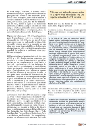 El autor integra, asimismo, el extenso conoci-
miento adquirido por experiencia directa con los
protagonistas a través de una trayectoria profe-
sional difícil de superar, como son la creación y
dirección de la RIA (Revista internacional de aje-
drez), dirección de Jaque, más de 180 traduccio-
nes del ruso, francés e inglés o las numerosas
conferencias sobre ajedrez y su relación con otros
campos artísticos, constantes e intensas lecturas
y un infatigable afán de investigación, al que su
curiosidad natural nunca le ha dado tregua.
El presente volumen, de 1900-1960, es la primera
parte de una obra que en breve se completará con
el segundo, de 1961-2000, año en que el último
gran campeón de ese siglo perdió el título. Este
recorrido extenso, experto y exquisito es una
obra, por única, imprescindible en la literatura
ajedrecística, no solo en el ámbito español, sino
mundial. De hecho, ya se publica de inicio tam-
bién en portugués.
El libro se inicia con la necesaria transición entre
el XIX y el XX, dando precisas pinceladas que
completan el retrato de esos maestros que vivie-
ron con un pie en cada centuria, como Lasker y
Tarrasch, continuadores de los hallazgos de
Steinitz, artíﬁces principales de la teoría ajedre-
cística que imperará en todo el primer tercio del
siglo y que llegará aún, con Capablanca, a ganar
los torneos de Moscú y Nottingham de 1936. La
otra gran rama, heredera del Romanticismo, la
representa Chigorin. El ruso se opondrá siempre
a que la sistematización de los manuales deje de
lado la inspiración y el talento individuales.
Sentará las bases de la Escuela Rusa, que será la
Soviética y dará la mayor concentración de talen-
to nunca vista en el tablero, tanto de una rama
(Botvínnik, Smyslov, Kárpov) como de la otra
(Bronstein, Tal, Spassky).
Asistimos en Nueva York 1924 a la puesta de largo
de Réti y su Hipermodernismo, llamado Neorro-
manticismo por Alekhine, quien, estudiando a
fondo estos nuevos conceptos y dotándolos de su
genio combinativo, conquistaría el título mun-
dial. Sí, los grandes torneos son visita obligada y
disfrutada, pues marcan la historia del tablero
tanto como los encuentros por el título: Hastings,
San Sebastián, San Petersburgo, Nueva York,
Carlsbad, Bad Pistyan, Moscú, Nottingham, Avro
... y más tarde las olimpiadas y los torneos inter-
zonales por el campeonato, esos que Botvínnik
diseñó con toda la dureza del que sabía que
nunca había de pasar por ellos.
Veamos un ejemplo de esa armónica integración
de los acontecimientos sociopolíticos y los aje-
drecísticos:
Entretenidas, enriquecedoras, precisas pincela-
das. Tras mostrar el premio de belleza contra
Rauzer en el Campeonato de la URSS del 33, nos
apunta:
55
El libro no solo incluye los acontecimien-
tos y ﬁguras más destacables, sino una
exquisita selección de 315 partidas.
RESEÑA LIBRO: EL MEJOR DE LOS TIEMPOS (ANTONIO GUDE)
JOSÉ LUIS TORREGO
A la derecha de Stalin se encontraba Nikolai
Bujarin, brillante intelectual y economista, el promo-
tor,como hemos dicho,de la construcción de“socia-
lismo en un país”, mientras que, a la izquierda,
Trotsky, abogaba por una mayor democratización
de los estamentos públicos y una internacionaliza-
ción del socialismo. En el centro, bien asentado,
estaba Stalin y, como es sabido, quien domina el
centro del tablero domina la partida. Stalin no era
un intelectual, pero además de astuto, era mucho
más culto de lo que Bujarin yTrotsky pensaban,y su
arrogante menosprecio les costaría muy caro a
ambos. Por entonces, Ilyn-Genevsky y, sobre todo,
Krylenko, maestro y abogado, que llegó a ser Fiscal
General del Estado, habían convencido a los altos
responsables políticos del gran valor social que el
ajedrez podría tener en la nueva Unión Soviética.
Entre los argumentos que esgrimían, ponían espe-
cial énfasis en las virtudes que el juego inculcaba,
como la lógica, la imaginación, la precisión y la dis-
ciplina mental o arte de la planiﬁcación. Por último,
pero no lo menos importante:el ajedrez era la ofer-
ta ideal para un empleo constructivo del ocio, era
barato y contribuía a alejar a los ciudadanos del
alcoholismo. (Pág. 142)
Botvínnik era un comunista declarado y admirador
incondicional de Stalin, por quien incluso modiﬁcó
su forma de comentar las partidas. Al principio, se
inspiraba en el estilo elaborado y detallista de
Tarrasch, pero, tras escuchar los discursos de Stalin
y leer sus textos, llegó a la conclusión de que debía
condensar sus comentarios, formulándolos con
mayor concisión. (Pág. 218)
 