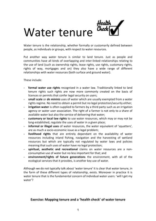 Water tenure
Water tenure is the relationship, whether formally or customarily defined between
people, as individuals or groups, with respect to water resources.
Put another way water tenure is similar to land tenure. Just as people and
communities have all kinds of overlapping and inter-linked relationships relating to
the use of land (such as ownership rights, lease rights, use rights, customary rights,
rights of way, mortgages and on) they also have a wide range of different
relationships with water resources (both surface and ground water).
These include:
-

-

-

-

formal water use rights recognised in a water law. Traditionally linked to land
tenure rights such rights are now more commonly created on the basis of
licences or permits that confer legal security on users;
small scale or de mininis uses of water which are usually exempted from a water
rights regime. No need to obtain a permit but no legal protection/security either;
irrigation water is often supplied to farmers by a third party such as an irrigation
agency or water user association. The right of a farmer is not only to a share of
available water but also the service of delivering that water;
customary or local law rights to use water resources, which may or may not be
long-established, regulate the uses of water in a given place;
informal or illegal uses of water resources, the water equivalent of ‘squatters’,
are as much a socio-economic issue as a legal problem;
livelihood rights that are entirely dependant on the availability of water
resources including inland fishing, navigation and the harvesting of wetland
resources but which are typically not regulated by water laws and policies
meaning that such uses of water have no legal protection;
spiritual, aesthetic and recreational claims on water resources are a nonconsumptive use of water but no less important for that; and
environment/rights of future generations the environment, with all of the
ecological services that it provides, is another key use of water.

Although we do not typically talk about ‘water tenure’ it is clear that water tenure, in
the form of these different types of relationship, exists. Moreover in practice it is
water tenure that is the fundamental concern of individual water users: ‘will I get my
water’?

Exercise: Mapping tenure and a ‘health check’ of water tenure
1

 