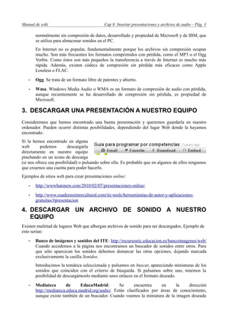 Manual de wiki                               Cap 8: Insertar presentaciones y archivos de audio – Pág. 3

       normalmente sin compresión de datos, desarrollado y propiedad de Microsoft y de IBM, que
       se utiliza para almacenar sonidos en el PC.
       En Internet no es popular, fundamentalmente porque los archivos sin compresión ocupan
       mucho. Son más frecuentes los formatos comprimidos con pérdida, como el MP3 o el Ogg
       Vorbis. Como éstos son más pequeños la transferencia a través de Internet es mucho más
       rápida. Además, existen códecs de compresión sin pérdida más eficaces como Apple
       Lossless o FLAC.

   •   Ogg. Se trata de un formato libre de patentes y abierto.

   •   Wma. Windows Media Audio o WMA es un formato de compresión de audio con pérdida,
       aunque recientemente se ha desarrollado de compresión sin pérdida, es propiedad de
       Microsoft.

3. DESCARGAR UNA PRESENTACIÓN A NUESTRO EQUIPO
Consideremos que hemos encontrado una buena presentación y queremos guardarla en nuestro
ordenador. Pueden ocurrir distintas posibilidades, dependiendo del lugar Web donde la hayamos
encontrado:
Si la hemos encontrado en alguna
web        podemos       descargarla
directamente en nuestro equipo
pinchando en un icono de descarga
(si nos ofrece esa posibilidad) o pulsando sobre ella. Es probable que en algunos de ellos tengamos
que crearnos una cuenta para poder hacerlo.
Ejemplos de sitios web para crear presentaciones online:

   •   http://wwwhatsnew.com/2010/02/07/presentaciones-online/

   •   http://www.cuadernointercultural.com/tic-tools/herramientas-de-autor-y-aplicaciones-
       gratuitas/#presentacion

4. DESCARGAR UN ARCHIVO DE SONIDO A NUESTRO
   EQUIPO
Existen multitud de lugares Web que albergan archivos de sonido para ser descargados. Ejemplo de
esto serían:

   •   Banco de imágenes y sonidos del ITE: http://recursostic.educacion.es/bancoimagenes/web/
       Cuando accedemos a la página nos encontramos un buscador de sonidos entre otros. Para
       que sólo aparezcan los sonidos debemos dsmarcar las otras opciones, dejando marcada
       exclusivamente la casilla Sonidos.
       Introducimos la temática seleccionada y pulsamos en buscar, apareciendo miniaturas de los
       sonidos que coinciden con el criterio de búsqueda. Si pulsamos sobre uno, tenemos la
       posibilidad de descargárnoslo mediante unos enlaces en el formato deseado.

   •   Mediateca        de     EducaMadrid:        Se     encuentra    en     la    dirección
       http://mediateca.educa.madrid.org/audio/ Están clasificados por áreas de conocimiento,
       aunque existe también de un buscador. Cuando veamos la miniatura de la imagen deseada
 
