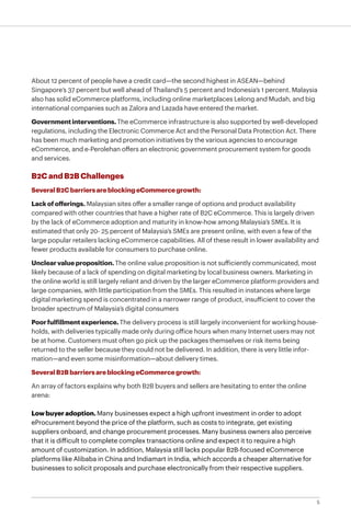 5
About 12 percent of people have a credit card—the second highest in ASEAN—behind
Singapore’s 37 percent but well ahead of Thailand’s 5 percent and Indonesia’s 1 percent. Malaysia
also has solid eCommerce platforms, including online marketplaces Lelong and Mudah, and big
international companies such as Zalora and Lazada have entered the market.
Governmentinterventions.The eCommerce infrastructure is also supported by well-developed
regulations, including the Electronic Commerce Act and the Personal Data Protection Act. There
has been much marketing and promotion initiatives by the various agencies to encourage
eCommerce, and e-Perolehan offers an electronic government procurement system for goods
and services.
B2C and B2B Challenges
SeveralB2CbarriersareblockingeCommercegrowth:
Lackofofferings. Malaysian sites offer a smaller range of options and product availability
compared with other countries that have a higher rate of B2C eCommerce. This is largely driven
by the lack of eCommerce adoption and maturity in know-how among Malaysia’s SMEs. It is
estimated that only 20- 25 percent of Malaysia’s SMEs are present online, with even a few of the
large popular retailers lacking eCommerce capabilities. All of these result in lower availability and
fewer products available for consumers to purchase online.
Unclearvalueproposition.The online value proposition is not sufficiently communicated, most
likely because of a lack of spending on digital marketing by local business owners. Marketing in
the online world is still largely reliant and driven by the larger eCommerce platform providers and
large companies, with little participation from the SMEs. This resulted in instances where large
digital marketing spend is concentrated in a narrower range of product, insufficient to cover the
broader spectrum of Malaysia’s digital consumers
Poorfulfillmentexperience.The delivery process is still largely inconvenient for working house-
holds, with deliveries typically made only during office hours when many Internet users may not
be at home. Customers must often go pick up the packages themselves or risk items being
returned to the seller because they could not be delivered. In addition, there is very little infor-
mation—and even some misinformation—about delivery times.
SeveralB2BbarriersareblockingeCommercegrowth:
An array of factors explains why both B2B buyers and sellers are hesitating to enter the online
arena:
Low buyer adoption. Many businesses expect a high upfront investment in order to adopt
eProcurement beyond the price of the platform, such as costs to integrate, get existing
suppliers onboard, and change procurement processes. Many business owners also perceive
that it is difficult to complete complex transactions online and expect it to require a high
amount of customization. In addition, Malaysia still lacks popular B2B-focused eCommerce
platforms like Alibaba in China and Indiamart in India, which accords a cheaper alternative for
businesses to solicit proposals and purchase electronically from their respective suppliers.
 