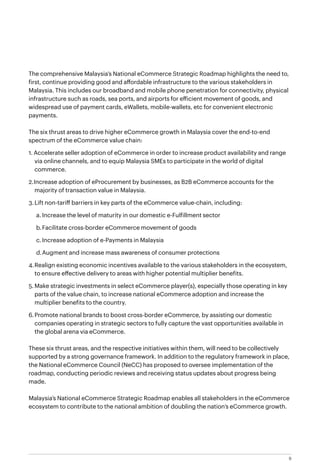 9
The comprehensive Malaysia’s National eCommerce Strategic Roadmap highlights the need to,
first, continue providing good and affordable infrastructure to the various stakeholders in
Malaysia. This includes our broadband and mobile phone penetration for connectivity, physical
infrastructure such as roads, sea ports, and airports for efficient movement of goods, and
widespread use of payment cards, eWallets, mobile-wallets, etc for convenient electronic
payments.
The six thrust areas to drive higher eCommerce growth in Malaysia cover the end-to-end
spectrum of the eCommerce value chain:
1.	Accelerate seller adoption of eCommerce in order to increase product availability and range
via online channels, and to equip Malaysia SMEs to participate in the world of digital
commerce.
2.	Increase adoption of eProcurement by businesses, as B2B eCommerce accounts for the
majority of transaction value in Malaysia.
3.	Lift non-tariff barriers in key parts of the eCommerce value-chain, including:
a.	Increase the level of maturity in our domestic e-Fulfillment sector
b.	Facilitate cross-border eCommerce movement of goods
c.	Increase adoption of e-Payments in Malaysia
d.	Augment and increase mass awareness of consumer protections
4.	Realign existing economic incentives available to the various stakeholders in the ecosystem, 	
to ensure effective delivery to areas with higher potential multiplier benefits.
5.	Make strategic investments in select eCommerce player(s), especially those operating in key
parts of the value chain, to increase national eCommerce adoption and increase the
multiplier benefits to the country.
6.	Promote national brands to boost cross-border eCommerce, by assisting our domestic
companies operating in strategic sectors to fully capture the vast opportunities available in
the global arena via eCommerce.
These six thrust areas, and the respective initiatives within them, will need to be collectively
supported by a strong governance framework. In addition to the regulatory framework in place,
the National eCommerce Council (NeCC) has proposed to oversee implementation of the
roadmap, conducting periodic reviews and receiving status updates about progress being
made.
Malaysia’s National eCommerce Strategic Roadmap enables all stakeholders in the eCommerce
ecosystem to contribute to the national ambition of doubling the nation’s eCommerce growth.
 