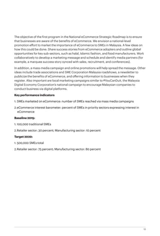13
The objective of the first program in the National eCommerce Strategic Roadmap is to ensure
that businesses are aware of the benefits of eCommerce. We envision a national-level
promotion effort to market the importance of eCommerce to SMEs in Malaysia. A few ideas on
how this could be done: Share success stories from eCommerce adopters and outline global
opportunities for key sub-sectors, such as halal, Islamic fashion, and food manufacturers. Work
collaboratively to develop a marketing message and schedule and identify media partners (for
example, a marquee success story synced with sales, recruitment, and conferences).
In addition, a mass-media campaign and online promotions will help spread the message. Other
ideas include trade associations and SME Corporation Malaysia roadshows, a newsletter to
publicize the benefits of eCommerce, and offering information to businesses when they
register. Also important are local marketing campaigns similar to #YouCanDuit, the Malaysia
Digital Economy Corporation’s national campaign to encourage Malaysian companies to
conduct business via digital platforms.
Key performance indicators
1.	SMEs marketed on eCommerce: number of SMEs reached via mass media campaigns
2.	eCommerce interest barometer: percent of SMEs in priority sectors expressing interest in
eCommerce
Baseline 2015:
1.	100,000 traditional SMEs
2.	Retailer sector: 30 percent; Manufacturing sector: 10 percent
Target 2020:
1.	500,000 SMEs total
2.	Retailer sector: 75 percent; Manufacturing sector: 80 percent
 